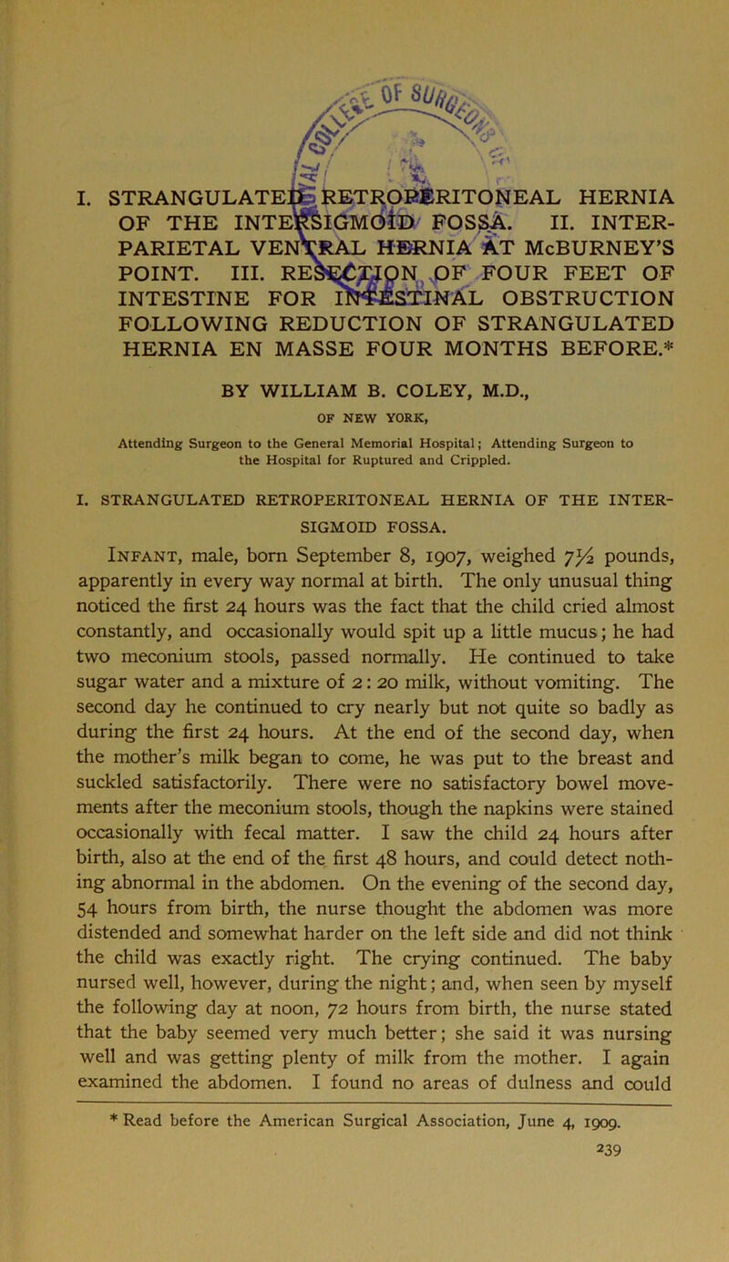 RETI^OB&RITONEAL HERNIA >lGMdiD FOSSA. II. INTER- :RAL HEaiNIA AT McBURNEY’S r ,0F .FOUR FEET OF I. STRANGULATE^ OF THE INTE^ PARIETAL YEN’! POINT. III. REJ INTESTINE FOR IN'JJESTINAL OBSTRUCTION FOLLOWING REDUCTION OF STRANGULATED HERNIA EN MASSE FOUR MONTHS BEFORE.* BY WILLIAM B. COLEY, M.D., OF NEW YORK, Attending Surgeon to the General Memorial Hospital; Attending Surgeon to the Hospital for Ruptured and Crippled. I. STRANGULATED RETROPERITONEAL HERNIA OF THE INTER- SIGMOID FOSSA. Infant, male, born September 8, 1907, weighed pounds, apparently in every way normal at birth. The only unusual thing noticed the first 24 hours was the fact that the child cried almost constantly, and occasionally would spit up a little mucus; he had two meconium stools, passed normally. He continued to take sugar water and a mixture of 2: 20 milk, without vomiting. The second day he continued to cry nearly but not quite so badly as during the first 24 hours. At the end of the second day, when the mother’s milk began to come, he was put to the breast and suckled satisfactorily. There were no satisfactory bowel move- ments after the meconium stools, though the napkins were stained occasionally witli fecal matter. I saw the child 24 hours after birth, also at the end of the first 48 hours, and could detect noth- ing abnormal in the abdomen. On the evening of the second day, 54 hours from birth, the nurse thought the abdomen was more distended and somewhat harder on the left side and did not think the child was exactly right. The crying continued. The baby nursed well, however, during the night; and, when seen by myself the following day at noon, 72 hours from birth, the nurse stated that the baby seemed very much better; she said it was nursing well and was getting plenty of milk from the mother. I again examined the abdomen. I found no areas of dulness and could * Read before the American Surgical Association, June 4, 1909.