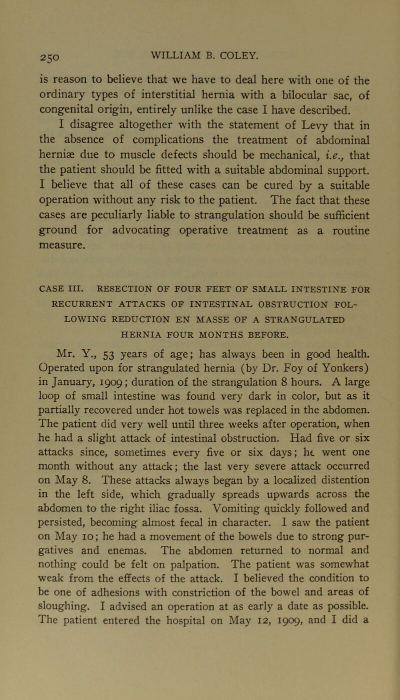 is reason to believe that we have to deal here with one of the ordinary types of interstitial hernia with a bilocular sac, of congenital origin, entirely unlike the case I have described. I disagree altogether with the statement of Levy that in the absence of complications the treatment of abdominal herniae due to muscle defects should be mechanical, i.e., that the patient should be fitted with a suitable abdominal support. I believe that all of these cases can be cured by a suitable operation without any risk to the patient. The fact that these cases are peculiarly liable to strangulation should be sufficient ground for advocating operative treatment as a routine measure. CASE III. RESECTION OF FOUR FEET OF SMALL INTESTINE FOR RECURRENT ATTACKS OF INTESTINAL OBSTRUCTION FOL- LOWING REDUCTION EN MASSE OF A STRANGULATED HERNIA FOUR MONTHS BEFORE. Mr. Y., 53 years of age; has always been in good health. Operated upon for strangulated hernia (by Dr. Foy of Yonkers) in January, 1909; duration of the strangulation 8 hours. A large loop of small intestine was found very dark in color, but as it partially recovered under hot towels was replaced in the abdomen. The patient did very well until three weeks after operation, when he had a slight attack of intestinal obstruction. Had five or six attacks since, sometimes every five or six days; he went one month without any attack; the last very severe attack occurred on May 8. These attacks always began by a localized distention in the left side, which gradually spreads upwards across the abdomen to the right iliac fossa. Vomiting quickly followed and persisted, becoming almost fecal in character. I saw the patient on May 10; he had a movement of the bowels due to strong pur- gatives and enemas. The abdomen returned to normal and nothing could be felt on palpation. The patient was somewhat weak from the effects of the attack. I believed the condition to be one of adhesions with constriction of the bowel and areas of sloughing. I advised an operation at as early a date as possible. The patient entered the hospital on May 12, 1909, and I did a