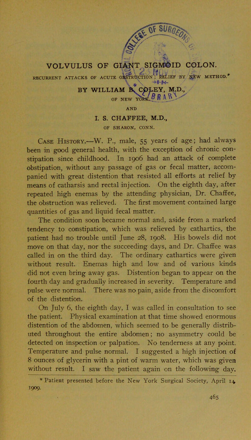 VOLVULUS OF GIANT SIGA^ID COLON. RECURRENT ATTACKS OF ACUTE ObStRUCTIOnV BY METHOD.* BY WILLIAM k CpLEY, M^., OF NEW y5iS^ R AND I. S. CHAFFEE, M.D., OF SHARON, CONN. Case History.—W. P., male, 55 years of age; had always been in good general health, with the exception of chronic con- stipation since childhood. In 1906 had an attack of complete obstipation, without any passage of gas or fecal matter, accom- panied with great distention that resisted all efforts at relief by means of catharsis and rectal injection. On the eighth day, after repeated high enemas by the attending physician, Dr. Chaffee, the obstruction was relieved. The first movement contained large quantities of gas and liquid fecal matter. The condition soon became normal and, aside from a marked tendency to constipation, which was relieved by cathartics, the patient had no trouble until June 28, 1908. His bowels did not move on that day, nor the succeeding days, and Dr. Chaffee was called in on the third day. The ordinary cathartics were given without result. Enemas high and low and of various kinds did not even bring away gas. Distention began to appear on the fourth day and gradually increased in severity. Temperature and pulse were normal. There was no pain, aside from the discomfort of the distention. On July 6, the eighth day, I was called in consultation to see the patient. Physical examination at that time showed enormous distention of the abdomen, which seemed to be generally distrib- uted throughout the entire abdomen; no asymmetry could be detected on inspection or palpation. No tenderness at any point. Temperature and pulse normal. I suggested a high injection of 8 ounces of glycerin with a pint of warm water, which was given without result. I saw the patient again on the following day. * Patient presented before the New York Surgical Society, April 14 1909.