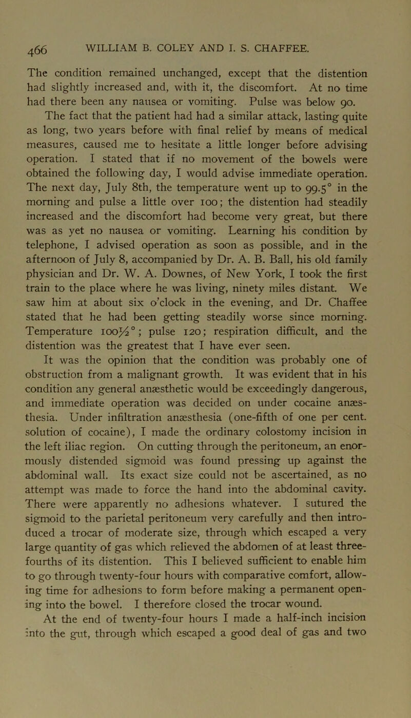 The condition remained unchanged, except that the distention had slightly increased and, with it, the discomfort. At no time had there been any nausea or vomiting. Pulse was below 90. The fact that the patient had had a similar attack, lasting quite as long, two years before with final relief by means of medical measures, caused me to hesitate a little longer before advising operation. I stated that if no movement of the bowels were obtained the following day, I would advise immediate operation. The next day, July 8th, the temperature went up to 99.5° in the morning and pulse a little over 100; the distention had steadily increased and the discomfort had become very great, but there was as yet no nausea or vomiting. Learning his condition by telephone, I advised operation as soon as possible, and in the afternoon of July 8, accompanied by Dr. A. B. Ball, his old family physician and Dr. W. A. Downes, of New York, I took the first train to the place where he was living, ninety miles distant. We saw him at about six o’clock in the evening, and Dr. Chaffee stated that he had been getting steadily worse since morning. Temperature iooj4°; pulse 120; respiration difficult, and the distention was the greatest that I have ever seen. It was the opinion that the condition was probably one of obstruction from a malignant growth. It was evident that in his condition any general anaesthetic would be exceedingly dangerous, and immediate operation was decided on under cocaine anaes- thesia. Under infiltration anaesthesia (one-fifth of one per cent, solution of cocaine), I made the ordinary colostomy incision in the left iliac region. On cutting through the peritoneum, an enor- mously distended sigmoid was found pressing up against the abdominal wall. Its exact size could not be ascertained, as no attempt was made to force the hand into the abdominal cavity. There were apparently no adhesions whatever. I sutured the sigmoid to the parietal peritoneum very carefully and then intro- duced a trocar of moderate size, through which escaped a very large quantity of gas which relieved the abdomen of at least three- fourths of its distention. This I believed sufficient to enable him to go through twenty-four hours with comparative comfort, allow- ing time for adhesions to fomi before making a permanent open- ing into the bowel. I therefore closed the trocar wound. At the end of twenty-four hours I made a half-inch incision into the gut, through which escaped a good deal of gas and two