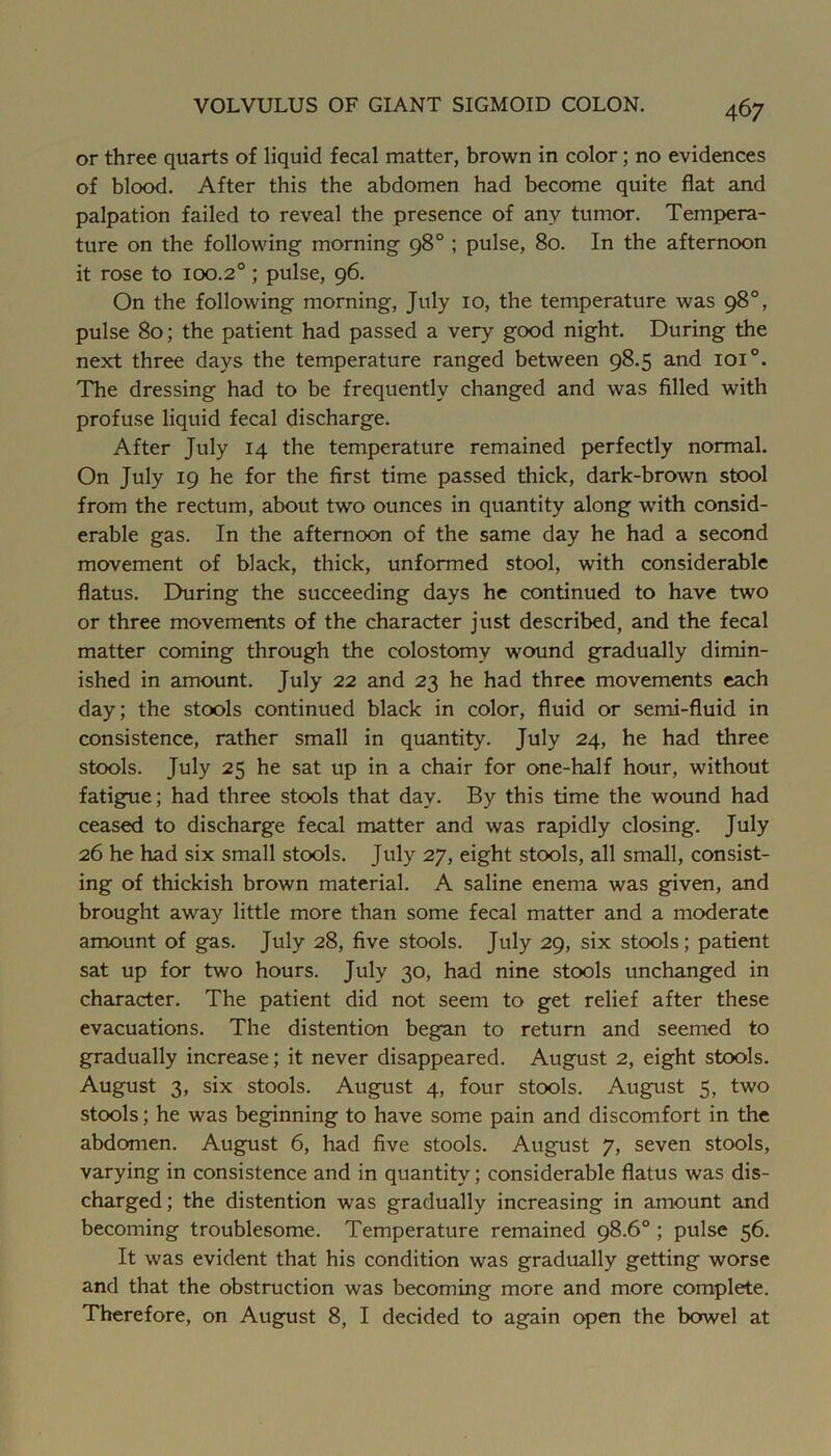 or three quarts of liquid fecal matter, brown in color; no evidences of blood. After this the abdomen had become quite flat and palpation failed to reveal the presence of any tumor. Tempera- ture on the following morning 98° ; pulse, 80. In the afternoon it rose to 100.2° ; pulse, 96. On the following morning, July 10, the temperature was 98°, pulse 80; the patient had passed a very good night. During the next three days the temperature ranged between 98.5 and 101°. The dressing had to be frequently changed and was filled with profuse liquid fecal discharge. After July 14 the temperature remained perfectly normal. On July 19 he for the first time passed thick, dark-brown stool from the rectum, about two ounces in quantity along with consid- erable gas. In the afternoon of the same day he had a second movement of black, thick, unformed stool, with considerable flatus. During the succeeding days he continued to have two or three movements of the character just described, and the fecal matter coming through the colostomy wound gradually dimin- ished in amount. July 22 and 23 he had three movements each day; the stools continued black in color, fluid or semi-fluid in consistence, rather small in quantity. July 24, he had three stools. July 25 he sat up in a chair for one-half hour, without fatigue; had three stools that day. By this time the wound had ceased to discharge fecal matter and was rapidly closing. July 26 he had six small stools. July 27, eight stools, all small, consist- ing of thickish brown material. A saline enema was given, and brought away little more than some fecal matter and a moderate amount of gas. July 28, five stools. July 29, six stools; patient sat up for two hours. July 30, had nine stools unchanged in character. The patient did not seem to get relief after these evacuations. The distention began to return and seemed to gradually increase; it never disappeared. August 2, eight stools. August 3, six stools. August 4, four stools. August 5, two stools; he was beginning to have some pain and discomfort in the abdomen. August 6, had five stools. August 7, seven stools, varying in consistence and in quantity; considerable flatus was dis- charged; the distention was gradually increasing in amount and becoming troublesome. Temperature remained 98.6° ; pulse 56. It was evident that his condition was gradually getting worse and that the obstruction was becoming more and more complete. Therefore, on August 8, I decided to again open the bowel at