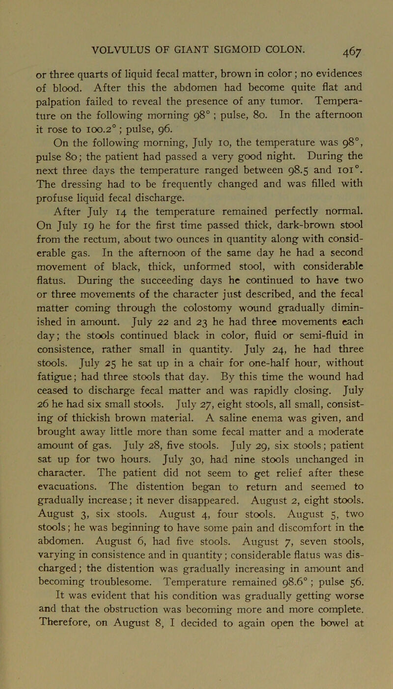 or three quarts of liquid fecal matter, brown in color; no evidences of blood. After this the abdomen had become quite flat and palpation failed to reveal the presence of any tumor. Tempera- ture on the following morning 98° ; pulse, 80. In the afternoon it rose to 100.2° ; pulse, 96. On the following morning, July 10, the temperature was 98°, pulse 80; the patient had passed a very good night. During the next three days the temperature ranged between 98.5 and 101°. The dressing had to be frequently changed and was filled with profuse liquid fecal discharge. After July 14 the temperature remained perfectly normal. On July 19 he for the first time passed thick, dark-brown stool from the rectum, about two ounces in quantity along with consid- erable gas. In the afternoon of the same day he had a second movement of black, thick, unformed stool, with considerable flatus. During the succeeding days he continued to have two or three movements of the character just described, and the fecal matter coming through the colostomy wound gradually dimin- ished in amount. July 22 and 23 he had three movements each day; the stools continued black in color, fluid or semi-fluid in consistence, rather small in quantity. July 24, he had three stools. July 25 he sat up in a chair for one-half hour, without fatigue; had three stools that day. By this time the wound had ceased to discharge fecal matter and was rapidly closing. July 26 he had six small stools. July 27, eight stools, all small, consist- ing of thickish brown material. A saline enema was given, and brought away little more than some fecal matter and a moderate amount of gas. July 28, five stools. July 29, six stools; patient sat up for two hours. July 30, had nine stools unchanged in character. The patient did not seem to get relief after these evacuations. The distention began to return and seemed to gradually increase; it never disappeared. August 2, eight stools. August 3, six stools. August 4, four stools. August 5, two stools; he was beginning to have some pain and discomfort in the abdomen. August 6, had five stools. August 7, seven stools, varying in consistence and in quantity; considerable flatus was dis- charged; the distention was gradually increasing in amount and becoming troublesome. Temperature remained 98.6° ; pulse 56. It was evident that his condition was gradually getting worse and that the obstruction was becoming more and more complete. Therefore, on August 8, I decided to again open the bowel at