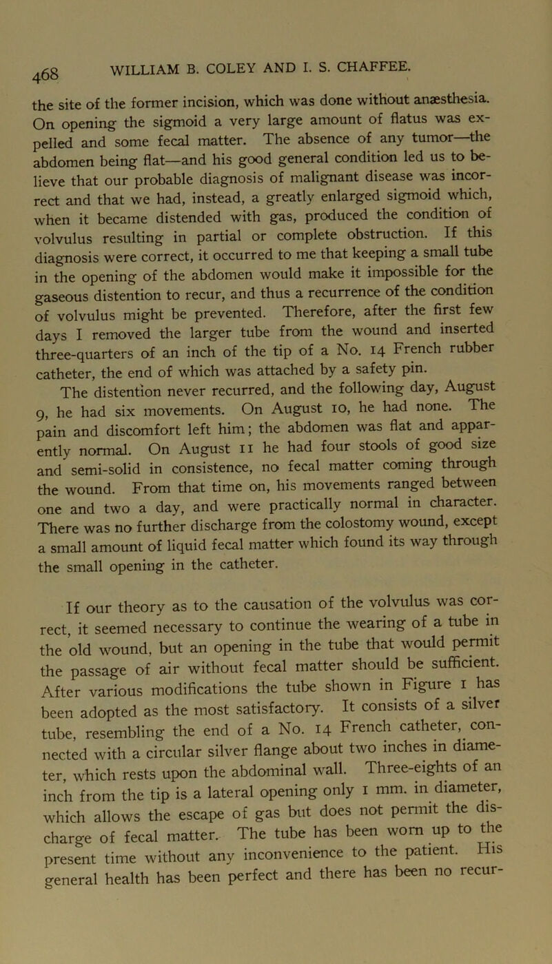 the site of the former incision, which was done without anaesthesia. On opening the sigmoid a very large amount of flatus was ex- pelled and some fecal matter. The absence of any tumor—the abdomen being flat—and his good general condition led us to be- lieve that our probable diagnosis of malignant disease was incor- rect and that we had, instead, a greatly enlarged sigmoid which, when it became distended with gas, produced the condition of volvulus resulting in partial or complete obstruction. If this diagnosis were correct, it occurred to me that keeping a small tube in the opening of the abdomen would make it impossible for the gaseous distention to recur, and thus a recurrence of the condition of volvulus might be prevented. Therefore, after the first few days I removed the larger tube from the wound and inserted three-quarters of an inch of the tip of a No. 14 French rubber catheter, the end of which was attached by a safety pin. The distention never recurred, and the following day, August 9, he had six movements. On August 10, he had none. The pain and discomfort left him; the abdomen was flat and appar- ently normal. On August ii he had four stools of good size and semi-solid in consistence, no fecal matter coming through the wound. From that time on, his movements ranged between one and two a day, and were practically normal in character. There was no further discharge from the colostomy wound, except a small amount of liquid fecal matter which found its way through the small opening in the catheter. If our theory as to the causation of the volvulus was cor- rect, it seemed necessary to continue the wearing of a tube in the old wound, but an opening in the tube that would pennit the passage of air without fecal matter should be sufficient. After various modifications the tube shown in Figure i has been adopted as the most satisfactory. It consists of a silver tube, resembling the end of a No. 14 French catheter, con- nected with a circular silver flange about two inches in diame- ter, which rests upon the abdominal wall. Three-eights of an inch from the tip is a lateral opening only i mm. in diameter, which allows the escape of gas but does not pennit the dis- charge of fecal matter. The tube has been worn up to the present time without any inconvenience to the patient. His general health has been perfect and there has been no recur-