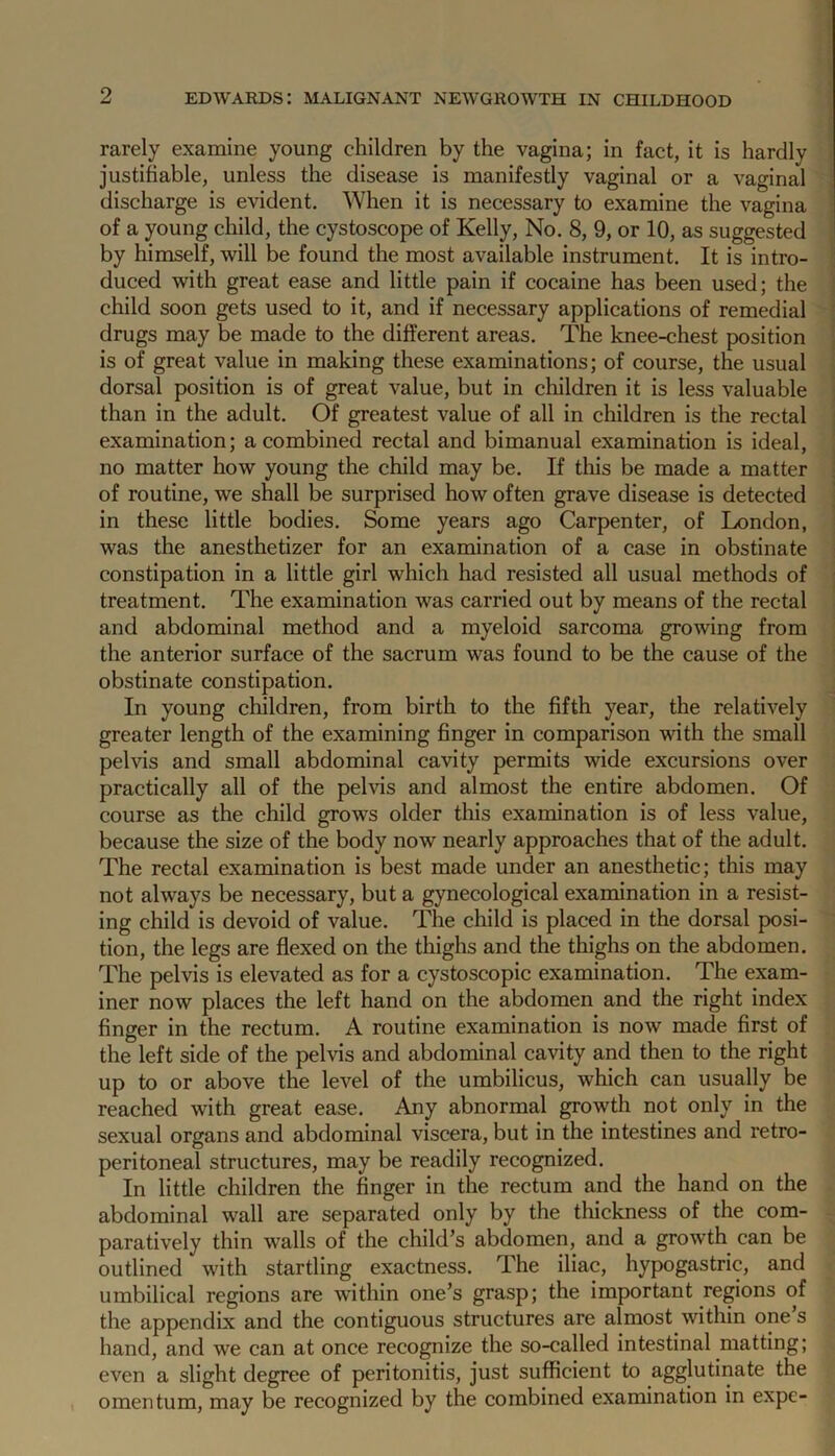 rarely examine young children by the vagina; in fact, it is hardly justifiable, unless the disease is manifestly vaginal or a vaginal discharge is evident. When it is necessary to examine the vagina of a young child, the cystoscope of Kelly, No. 8, 9, or 10, as suggested by himself, will be found the most available instrument. It is intro- duced with great ease and little pain if cocaine has been used; the child soon gets used to it, and if necessary applications of remedial drugs may be made to the different areas. The knee-chest position is of great value in making these examinations; of course, the usual dorsal position is of great value, but in children it is less valuable than in the adult. Of greatest value of all in children is the rectal examination; a combined rectal and bimanual examination is ideal, no matter how young the child may be. If this be made a matter of routine, we shall be surprised how often grave disease is detected in these little bodies. Some years ago Carpenter, of London, was the anesthetizer for an examination of a case in obstinate constipation in a little girl which had resisted all usual methods of treatment. The examination was carried out by means of the rectal and abdominal method and a myeloid sarcoma growing from the anterior surface of the sacrum was found to be the cause of the obstinate constipation. In young children, from birth to the fifth year, the relatively greater length of the examining finger in comparison with the small pelvis and small abdominal cavity permits wide excursions over practically all of the pelvis and almost the entire abdomen. Of course as the child grows older this examination is of less value, because the size of the body now nearly approaches that of the adult. The rectal examination is best made under an anesthetic; this may not always be necessary, but a gynecological examination in a resist- ing child is devoid of value. The child is placed in the dorsal posi- tion, the legs are flexed on the thighs and the thighs on the abdomen. The pelvis is elevated as for a cystoscopic examination. The exam- iner now places the left hand on the abdomen and the right index finger in the rectum. A routine examination is now made first of the left side of the pelvis and abdominal cavity and then to the right up to or above the level of the umbilicus, which can usually be reached with great ease. Any abnormal growth not only in the sexual organs and abdominal viscera, but in the intestines and retro- peritoneal structures, may be readily recognized. In little children the finger in the rectum and the hand on the abdominal wall are separated only by the thickness of the com- paratively thin walls of the child’s abdomen, and a growth can be outlined with startling exactness. The iliac, hypogastric, and umbilical regions are within one’s grasp; the important regions of the appendix and the contiguous structures are almost within one s hand, and we can at once recognize the so-called intestinal matting; even a slight degree of peritonitis, just sufficient to agglutinate the omentum, may be recognized by the combined examination in expe-