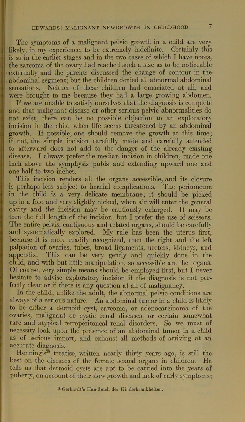 The symptoms of a malignant pelvic growth in a child are very 1 likely, in my experience, to be extremely indefinite. Certainly this is so in the earlier stages and in the two cases of which I have notes, the sarcoma of the ovary had reached such a size as to be noticeable . externally and the parents discussed the change of contour in the abdominal segment; but the children denied all abnormal abdominal sensations. Neither of these children had emaciated at all, and were brought to me because they had a large growing abdomen. If we are unable to satisfy ourselves that the diagnosis is complete and that malignant disease or other serious pelvic abnormalities do not exist, there can be no possible objection to an exploratory incision in the child when life seems threatened by an abdominal growth. If possible, one should remove the growth at this time; if not, the simple incision carefully made and carefully attended to afterward does not add to the danger of the already existing disease. I always prefer the median incision in children, made one inch above the symphysis pubis and extending upward one and one-half to two inches. This incision renders all the organs accessible, and its closure is perhaps less subject to hernial complications. The peritoneum in the child is a very delicate membrane; it should be picked up in a fold and very slightly nicked, when air will enter the general cavity and the incision may be cautiously enlarged. It may be torn the full length of the incision, but I prefer the use of scissors. The entire pelvis, contiguous and related organs, should be carefully and systematically explored. My rule has been the uterus first, because it is more readily recognized, then the right and the left palpation of ovaries, tubes, broad ligaments, ureters, kidneys, and appendix. This can be very gently and quickly done in the child, and with but little manipulation, so accessible are the organs. Of course, very simple means should be employed first, but I never hesitate to advise exploratory incision if the diagnosis is not per- fectly clear or if there is any question at all of malignancy. In the child, unlike the adult, the abnormal pelvic conditions are always of a serious nature. An abdominal tumor in a child is likely to be either a dermoid cyst, sarcoma, or adenocarcinoma of the ovaries, malignant or cystic renal diseases, or certain somewhat rare and atypical retroperitoneal renal disorders. So we must of necessity look upon the presence of an abdominal tumor in a child as of serious import, and exhaust all methods of arriving at an accurate diagnosis. Henning’s^* treatise, written nearly thirty years ago, is still the best on the diseases of the female sexual organs in children. He tells us that dermoid cysts are apt to be carried into the years of puberty, on account of their slow growth and lack of early symptoms; Gerhardt’s Handbuch der Kinderkrankheitea.
