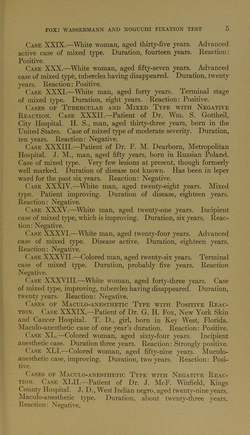 Case XXIX.—White woman, aged thirty-five years. Advanced active case of mixed type. Duration, fourteen years. Reaction: Positive. Case XXX.—White woman, aged fifty-seven years. Advanced case of mixed typ6, tubercles having disappeared. Duration, twenty years. Reaction: Positive. Case XXXI.—White man, aged forty years. Terminal stage of mixed type. Duration, eight years. Reaction: Positive. Cases of Tubercular and Mixed Type with Negative Reaction. Case XXXII.—Patient of Dr. Wm. S. Gottheil, City Hospital. H. S., man, aged thirty-three years, born in the United States. Case of mixed type of moderate severity. Duration, ten years. Reaction: Negative. Case XXXIII.—Patient of Dr. F. M. Dearborn, Metropolitan Hospital. J. M., man, aged fifty years, born in Russian Poland. Case of mixed type. Very few lesions at present, though formerly well marked. Duration of disease not known. Has been in leper ward for the past six years. Reaction: Negative. Case XX^V.—\\diite man, aged twenty-eight years. Mixed type. Patient improving. Duration of disease, eighteen years. Reaction: Negative. Case XXXV.—Wliite man, aged twenty-one years. Incipient case of mixed type, which is improving. Duration, six years. Reac- tion : Negative. Case XXXVI.—White man, aged twenty-four years. Advanced case of mixed type. Disease active. Duration, eighteen years. Reaction: Negative. Case XXXVII.—Colored man, aged twenty-six years. Terminal case of mixed type. Duration, probably five years. Reaction Negative. Case XXXVHI.—White woman, aged forty-three years. Case of mixed type, improving, tubercles having disappeared. Duration, twenty years. Reaction: Negative. Cases of Maculo-anesthetic Type with Positive Reac- tion. Case XXXIX.—Patient of Dr. G. H. Fox, New York Skin and Cancer Hospital. T. D., girl, born in Key West, Florida. Maculo-anesthetic case of one year’s duration. Reaction: Positive. Case XL.—Colored woman, aged sixty-four years. Incipient anesthetic case. Duration three years. Reaction: Strongly positive. Case XLI.—Colored woman, aged fifty-nine years. Muculo- anesthetic case, improving. Duration, two years. Reaction: Posi- tive. Cases of Maculo-anesthetic Type with Negative Reac- tion. Case Xldl.—Patient of Dr. J. McF. Winfield, Kings County Hospital. J. D., West Indian negro, aged twenty-nine years. Maculo-anesthetic type. Duration, about twenty-three years. Reaction: Negative.