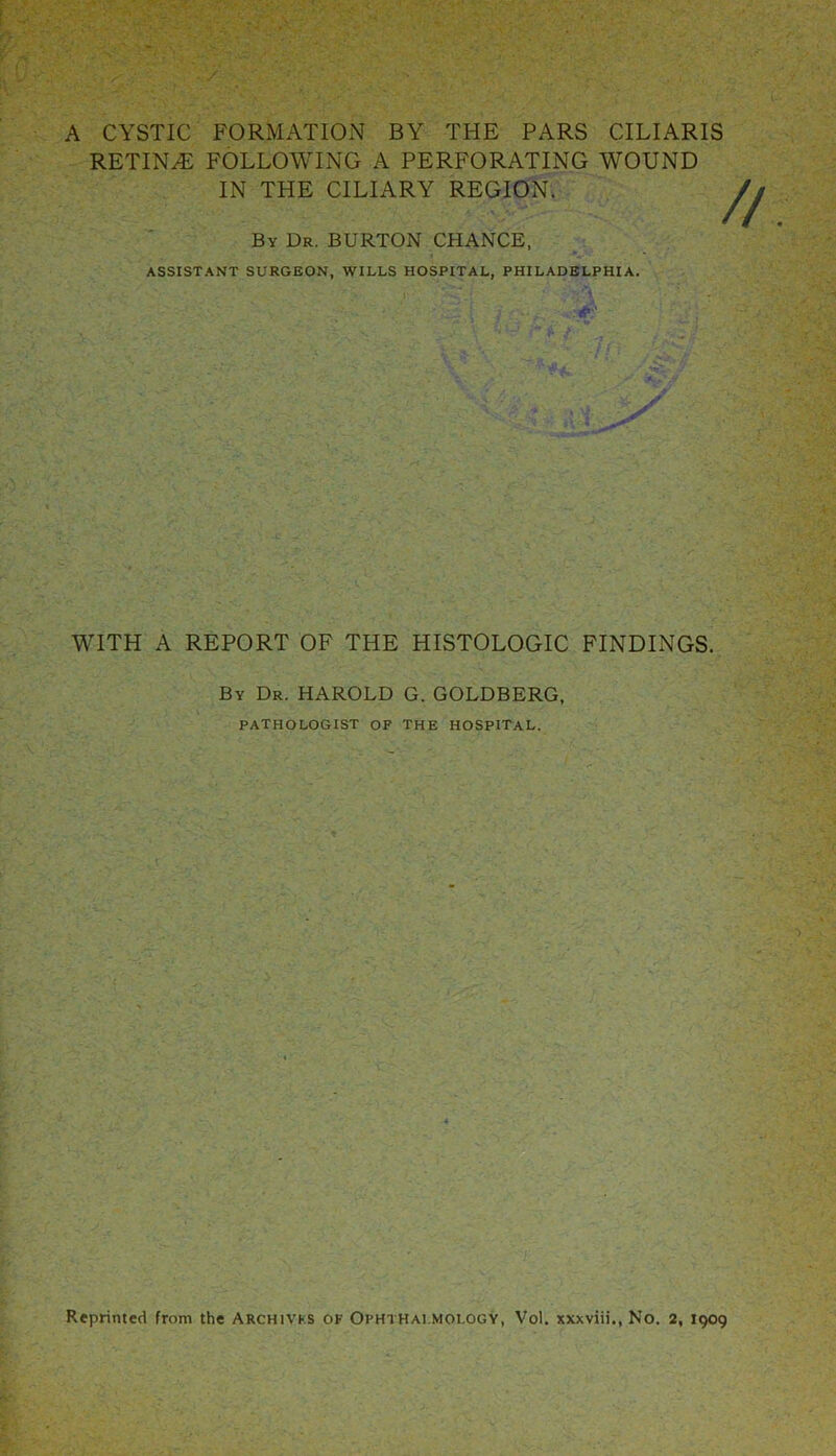 A CYSTIC FORMATION BY THE PARS CILIARIS RETIN.E FOLLOWING A PERFORATING WOUND IN THE CILIARY REGION. By Dr. BURTON CHANCE, ASSISTANT SURGEON, WILLS HOSPITAL, PHILADELPHIA. // WITH A REPORT OF THE HISTOLOGIC FINDINGS. By Dr. HAROLD G. GOLDBERG, PATHOLOGIST OF THE HOSPITAL. Reprinted from the Archivks of Ophthalmology, Vol. xxxviii., No. 2, 1909