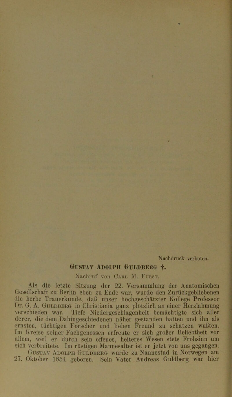 Nachdruck verboten. Gtustav Adolph Guldberg f. Nachruf von Carl M. Fürst. Als die letzte Sitzung der 22. Versammlung der Anatomischen Gesellschaft zu Berlin eben zu Ende war, wurde den Zurückgebliebenen die herbe Trauerkunde, daß unser hochgeschätzter Kollege Professor Dr. G. A. Guldberg in Christiania ganz plötzlich an einer Herzlähmung verschieden war, Tiefe Niedergeschlagenheit bemächtigte sich aller derer, die dem Dahingeschiedenen näher gestanden hatten und ihn als ernsten, tüchtigen Forscher und lieben Freund zu schätzen wußten. Im Kreise seiner Fachgenossen erfreute er sich großer Beliebtheit vor allem, weil er durch sein offenes, heiteres Wesen stets Frohsinn um sich verbreitete. Im rüstigen Mannesalter ist er jetzt von uns gegangen. Gustav Adolph Guldberg wurde zu Nanuestad in Norwegen am 27. Oktober 1854 geboren. Sein Vater Andreas Guldberg war hier f I T