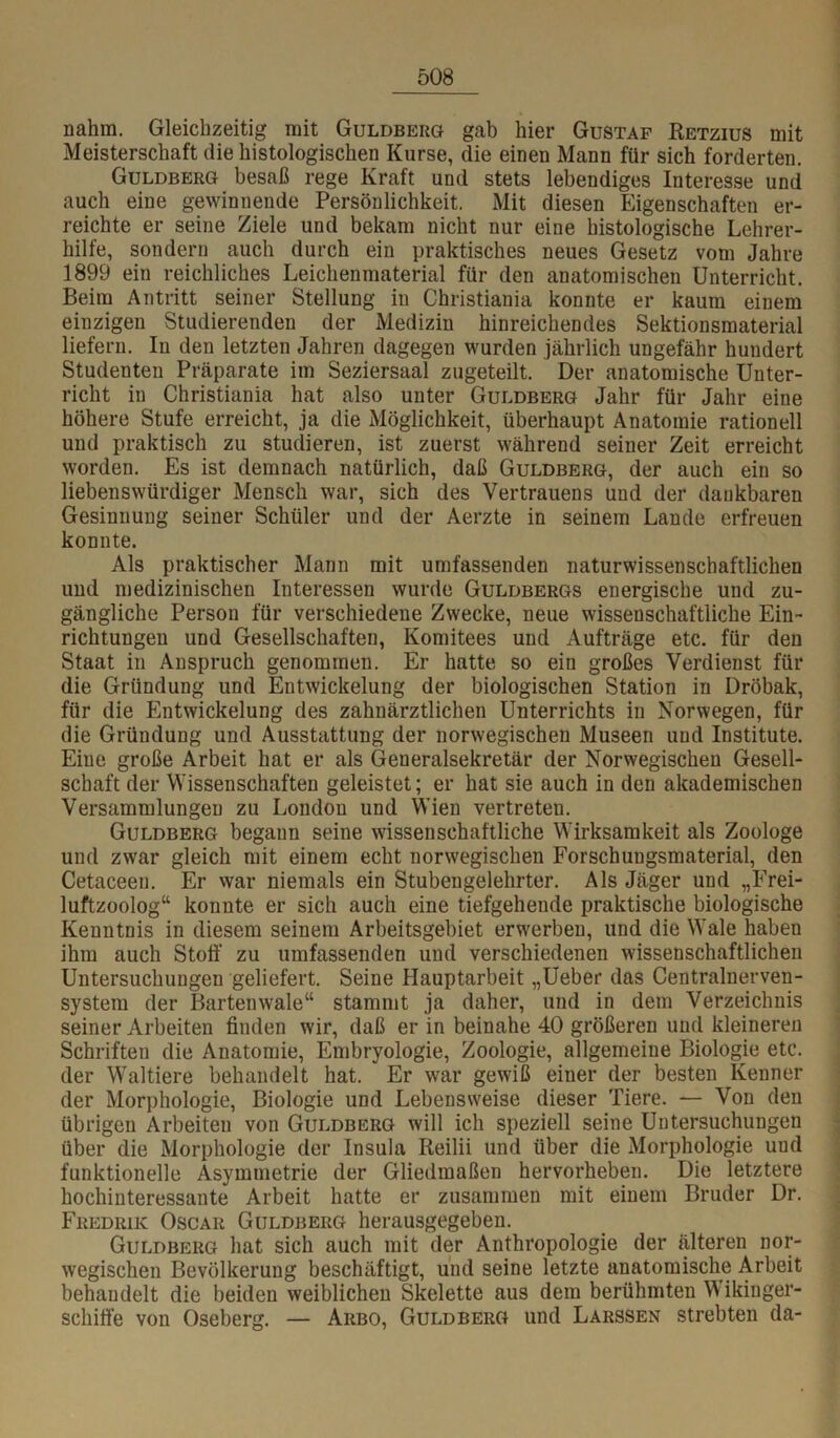 nahm. Gleichzeitig mit Guldberö gab hier Gustaf Ketzius mit Meisterschaft die histologischen Kurse, die einen Mann für sich forderten. Guldberg besaß rege Kraft und stets lebendiges Interesse und auch eine gewinnende Persönlichkeit. Mit diesen Eigenschaften er- reichte er seine Ziele und bekam nicht nur eine histologische Lehrer- hilfe, sondern auch durch ein praktisches neues Gesetz vom Jahre 1899 ein reichliches Leichenmaterial für den anatomischen Unterricht. Beim Antritt seiner Stellung in Christiania konnte er kaum einem einzigen Studierenden der Medizin hinreichendes Sektionsmaterial liefern. In den letzten Jahren dagegen wurden jährlich ungefähr hundert Studenten Präparate im Seziersaal zugeteilt. Der anatomische Unter- richt in Christiania hat also unter Guldberg Jahr für Jahr eine höhere Stufe erreicht, ja die Möglichkeit, überhaupt Anatomie rationell und praktisch zu studieren, ist zuerst während seiner Zeit erreicht worden. Es ist demnach natürlich, daß Guldberg, der auch ein so liebenswürdiger Mensch war, sich des Vertrauens und der dankbaren Gesinnung seiner Schüler und der Aerzte in seinem Lande erfreuen konnte. Als praktischer Mann mit umfassenden naturwissenschaftlichen und medizinischen Interessen wurde Guldbergs energische und zu- gängliche Person für verschiedene Zwecke, neue wissenschaftliche Ein- richtungen und Gesellschaften, Komitees und Aufträge etc. für den Staat in Anspruch genommen. Er hatte so ein großes Verdienst für die Gründung und Entwickelung der biologischen Station in Dröbak, für die Entwickelung des zahnärztlichen Unterrichts in Norwegen, für die Gründung und Ausstattung der norwegischen Museen und Institute. Eine große Arbeit hat er als Generalsekretär der Norwegischen Gesell- schaft der Wissenschaften geleistet; er hat sie auch in den akademischen Versammlungen zu London und Wien vertreten. Guldberg begann seine wissenschaftliche Wirksamkeit als Zoologe und zwar gleich mit einem echt norwegischen Forschungsmaterial, den Cetaceen. Er war niemals ein Stubengelehrter. Als Jäger und „Frei- luftzoolog“ konnte er sich auch eine tiefgehende praktische biologische Kenntnis in diesem seinem Arbeitsgebiet erwerben, und die Wale haben ihm auch Stoff zu umfassenden und verschiedenen wissenschaftlichen Untersuchungen geliefert. Seine Hauptarbeit „Ueber das Centralnerven- system der Bartenwale“ stammt ja daher, und in dem Verzeichnis seiner Arbeiten finden wir, daß er in beinahe 40 größeren und kleineren Schriften die Anatomie, Embryologie, Zoologie, allgemeine Biologie etc. der Waltiere behandelt hat. Er war gewiß einer der besten Kenner der Morphologie, Biologie und Lebensweise dieser Tiere. — Von den übrigen Arbeiten von Guldberg will ich speziell seine Untersuchungen über die Morphologie der Insula Reilii und über die Morphologie und funktionelle Asymmetrie der Gliedmaßen hervorheben. Die letztere hochinteressante Arbeit hatte er zusammen mit einem Bruder Dr. Fredrik Oscar Guldberg herausgegeben. Guldberg hat sich auch mit der Anthropologie der älteren nor- wegischen Bevölkerung beschäftigt, und seine letzte anatomische Arbeit behandelt die beiden weiblichen Skelette aus dem berühmten Wikinger- schiff’e von Oseberg. — Arbo, Guldberg und Larssen strebten da-