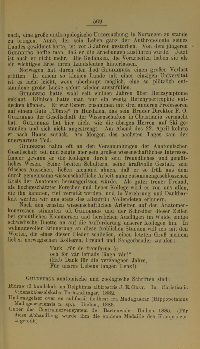 nach, eine große anthropologische Untersuchung in Norwegen zu stände zu bringen. Arbo, der sein Leben ganz der Anthropologie seines Landes gewidmet hatte, ist vor 3 Jahren gestorben. Von dem jüngeren - Guldberg hoffte man, daß er die Erhebungen ausführen würde. Jetzt ist auch er nicht mehr. Die Gedanken, die Vorarbeiten haben sie als ein wichtiges Erbe ihren Landsleuten hinterlassen. Norwegen hat durch den Tod Guldbergs einen großen Verlust erlitten. In einem so kleinen Lande mit einer einzigen Universität ist es nicht leicht, wenn überhaupt möglich, eine so plötzlich ent- standene große Lücke sofort wieder auszufüllen. Guldberg hatte wohl seit einigen Jahren über Herzsymptome geklagt. Klinisch hatte man nur ein wenig Herzhypertrophie ent- decken können. Er war Ostern zusammen mit drei anderen Professoren auf einem Gute „Tömte“ in Hurdalen, das sein Bruder Direktor F. 0. Guldberg der Gesellschaft der Wissenschaften in Christiania vermacht hat. Guldberg hat hier nicht wie die übrigen Herren auf Ski ge- standen und sich nicht angestrengt. Am Abend des 22. April kehrte er nach Hause zurück. Am Morgen des nächsten Tages kam der unerwartete Tod. Guldberg nahm oft an den Versammlungen der Anatomischen Gesellschaft teil und zeigte hier sein großes wissenschaftliches Interesse. Immer gewann er die Kollegen durch sein freundliches und gemüt- liches Wesen. Seine breiten Schultern, seine kraftvolle Gestalt, sein frisches Aussehen, ließen niemand ahnen, daß er so früh aus dem durch gemeinsame wissenschaftliche Arbeit nahe zusammengeschlossenen Kreis der Anatomen herausgerissen würde. Als guter treuer Freund, als hochgeschätzter Forscher und lieber Kollege wird er von uns allen, die ihn kannten, tief vermißt werden, und in Verehrung und Dankbar- keit werden wir uns stets des allzufrüh Vollendeten erinnern. Nach den ernsten wissenschaftlichen Arbeiten auf den Anatomen- kongressen stimmten oft Guldberg und der Schreiber dieser Zeilen bei gemütlichen Kommersen und herrlichen Ausflügen im Walde einige schwedische Duette an auf die Aufforderung unserer Kollegen hin. In wehmutsvoller Erinnerung an diese fröhlichen Stunden will ich mit den orten, die eines dieser Lieder schließen, einen letzten Gruß meinem lieben norwegischen Kollegen, Freund und Säugerbruder zurufen: Tack „för de framfarna är och för vär lefnads länga vär!“ (Hab Dank für die vergangnen Jahre, Für unsres Lebens langen Lenz!) Guldbergs anatomische und zoologische Schriften sind: Bidrag til kundskab om Delphinus albirostris J. E. Gray. In: Christiania Videnskabsselskabs Forhandlinger, 1882. Undersogelser over en subfossil flodhest fra Madagaskar (Hippopotamus Madagascariensis n. sp.). Ibidem, 1883. Ueber das Centralnervensystem der Bartenwale. Ibidem, 1885. (Für diese Abhandlung wurde ihm die goldene Medaille des Kronprinzen zugeteilt.)