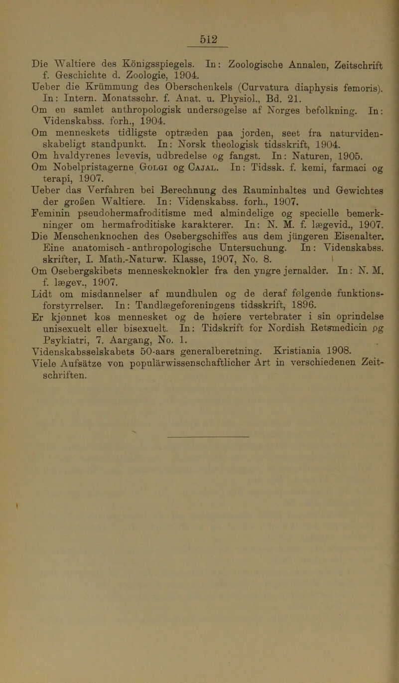 Die Waltiere des Königsspiegels. In: Zoologische Annalen, Zeitschrift f. Geschichte d. Zoologie, 1904. lieber die Krümnaung des Oberschenkels (Curvatura diaphysis femoris). In: Intern. Monatsschr. f. Anat. u. Physiol., Bd. 21. Om eu samlet anthropologisk unders0gelse af Norges befolkning. In: Videnskabss. forh., 1904. Om menneskets tidligste optrseden paa jorden, seet fra naturviden- skabeligt Standpunkt. In: Norsk theologisk tidsskrift, 1904. Om hvaldyrenes levevis, udbredelse og fängst. In: Naturen, 1905. Om Nobelpristagerne Oolgi og Cajal. In: Tidssk. f. kemi, farmaci og terapi, 1907. lieber das Verfahren bei Berechnung des Rauminhaltes und Gewichtes der großen Waltiere. In: Videnskabss. forh., 1907. Feminin pseudohermafroditisme med almindelige og specielle bemerk- ninger om hermafroditiske karakterer. In: N. M. f. laegevid., 1907. Die Menschenknochen des OsebergschifFes aus dem jüngeren Eisenalter. Eine anatomisch - anthropologische Untersuchung. In: Videnskabss. skrifter, I. Math.-Naturw. Klasse, 1907, No. 8. I Om Osebergskibets menneskeknokler fra den yngre jernalder. In: N. M. f. Isegev., 1907. Lidt om misdannelser af mundhulen og de deraf felgende funktions- forstyrrelser. In: Tandlsegeforeningens tidsskrift, 1896. Er kjonnet kos mennesket og de heiere vertebrater i sin oprindelse unisexuelt eller bisexuelt. In: Tidskrift for Nordish Retsmedicin pg Psykiatri, 7. Aargang, No. 1. Videnskabsselskabets 50-aars generalberetning. Kristiania 1908. Viele Aufsätze von populärwissenschaftlicher Art in verschiedenen Zeit- schriften.