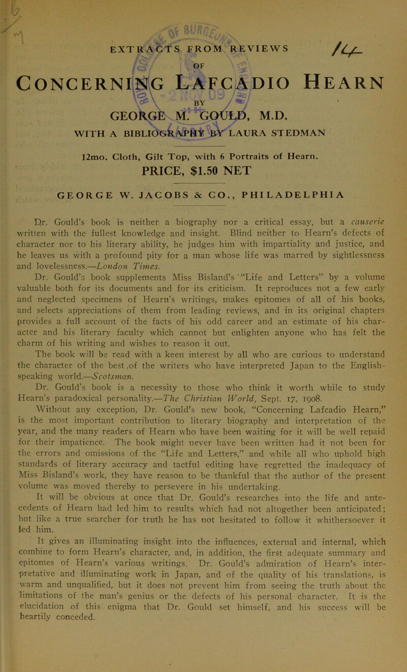 EXTRACTS FROM REVIEWS GF ConcernMg LAfcadio Hearn V® ; BY / ^/ GEORGE M.^pCl^, M.D. WITH A BIBLIOGkAPHY^^AURA STEDMAN 12mo. Cloth, Gilt Top, with 6 Portraits of Hearn. PRICE, $1.50 NET GEORGE W. JACOBS & CO., PHILADELPHIA D.r. Gould’s book is neither a biography nor a critical essay, but a causerie written with the fullest knowledge and insight. Blind neither to Hearn’s defects of character nor to his literary ability, he judges him with impartiality and justice, and he leaves us with a profound pity for a man whose life was marred by sightlessness and lovelessness.—London Times. Dr. Gould’s book supplements Miss Bisland’s'“Life and Letters” by a volume valuable both for its documents and for its criticism. It reproduces not a few early and neglected specimens of Hearn’s writings, makes epitomes of all of his books, and selects appreciations of them from leading reviews, and in its original chapters provides a full account of the facts of his odd career and an estimate of his char- acter and his literary faculty which cannot but enlighten anyone who has felt the charm of his writing and wishes to reason it out. The book will be read with a keen interest by all who are curious to understand the character of the best,of the writers who have interpreted Japan to the English- speaking world.—Scotsman. Dr. Gould’s book is a necessity to those who think it worth while to study Hearn’s paradoxical personality.—The Christian World, Sept. 17, 1908. Without any exception, Dr. Gould’s new book, “Concerning Lafcadio Hearn,” is the most important contribution to literary biography and interpretation of the year, and the many readers of Hearn who have been waiting for it will be well repaid for their impatience. The book might never have been written had it not been for the errors and omissions of the “Life and Letters,” and while all who uphold high standards of literary accuracy and tactful editing have regretted the inadequacy of Miss Bisland’s work, they have reason to be thankful that the author of the present volume was moved thereby to persevere in his undertaking. It will be obvious at once that Dr. Gould’s researches into the life and ante- cedents of Hearn had led him to results which had not altogether been anticipated; but like a true searcher for truth he has not hesitated to follow it whithersoever it led him. It gives an illuminating insight into the influences, external and internal, which combine to form Hearn’s character, and, in addition, the first adequate summary and epitomes of Hearn’s various writings. Dr. Gould’s admiration of Hearn’s inter- pretative and illuminating work in Japan, and of the quality of his translations, is warm and unqualified, but it does not prevent him from seeing the truth about the limitations of the man’s genius or the defects of his personal character. It is the elucidation of this enigma that Dr. Gould set himself, and his success will be heartily conceded.