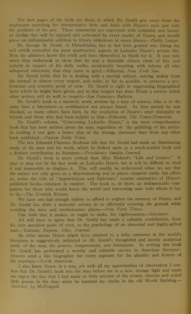 The best pages of the book are those in which Dr. Gould gets away from the unpleasant searching for interpretative facts and deals with Hearn’s style and with the products of his pen. These summaries are expressed with sympathy and beauty of diction that will be enjoyed and welcomed by every reader of Hearn, and should prove an indispensable addition to Hearn collections in every library.—Public Ledger. Dr. George M. Gould, of Philadelphia, has at last been goaded into lifting the veil which concealed the most unattractive aspects of Lafcadio Hearn’s private life. Now his admirers know the truth and have themselves to thank for it. It was only when they undertook to show that he was a desirable citizen, clean of life, and orderly in respect of his daily walks, incidentally branding with infamy all who whispered otherwise, that they came to grief.—Editorial, New York Sun. Dr. Gould holds that he is dealing with a morbid subject, varying widely from the normal in almost every respect, and seeks, as far as possible, to preserve a pro- fessional and scientific point of view. Dr. Gould is right in suppressing biographical facts which he might have given, and in that respect has done Hearn a service which other writers will do well to respect.—San Francisco Bulletin. Dr. Gould’s book is a masterly work, written by a man of science, who is at the same time a litterateur—a combination not always found. As time passed he was shocked, as many others have been, by the revelation of Hearn’s utter disloyalty to friends and those who had been helpful to him.—Editorial, The Times-Democrat. Dr. Gould’s volume, “Concerning Lafcadio Hearn,” is the most comprehensive book that has been written about the man, regardless of the quibbling of the critics. In reading it one gets a better idea of the strange character than from any other book published.—Dayton Daily News. The late Edmund Clarence Stedman felt that Dr. Gould had made an illuminating study of the man and his work, which he looked upon as a much-needed book and a distinct contribution to literature.—Providence Sunday Journal. Dr. Gould’s book is more critical than Miss Bisland’s “Life and Letters.” It may or may not be the last work on Lafcadio Hearn, but it will be difficult to rival it and impossible to displace it. This will readily be understood when we say that the author not only gives us a discriminating and in places eloquent study, but offers us, under the title of “Appreciations and Epitomes,” concise summaries of Hearn’s published books—nineteen in number. The book is, in short, an indispensable com- panion for those who would know the weird and interesting man with whom it has to do.—The Scottish Review. We have not had enough stylists to afford to neglect the memory of Hearn, and Dr. Gould has done a welcome service in so efficiently covering the ground while avoiding the miry and unwholesome places.—New York Times. One feels that it makes, or ought to make, for righteousness.—Spectator. All will have to agree that Dr. Gould has made a valuable contribution, from his own specialist point of view, to the psychology of an abnormal and highly-gifted man.—Tunison, Dayton, Ohio, Journal. By what means Hearn might have attained to a lofty eminence in the world’s literature is suggestively indicated in Dr. Gould’s thoughtful and keenly analytical study of the man, his powers, temperament, and limitations. In writing this book Dr. Gould has performed a worthy and valuable service to American literature. Heaven send a like biographer for every aspirant for the plaudits and honors of the populace.—North American. I also knew Hearn in a way, yet with all my opportunities of observation I con- fess that Dr. Gould’s book sets the man before me in a new, strange light and made me regret the fact that I had made so little account of the erratic, obscene and soiled little genius in the days when he haunted my studio in the old World Building. Sketches, by McDougall.