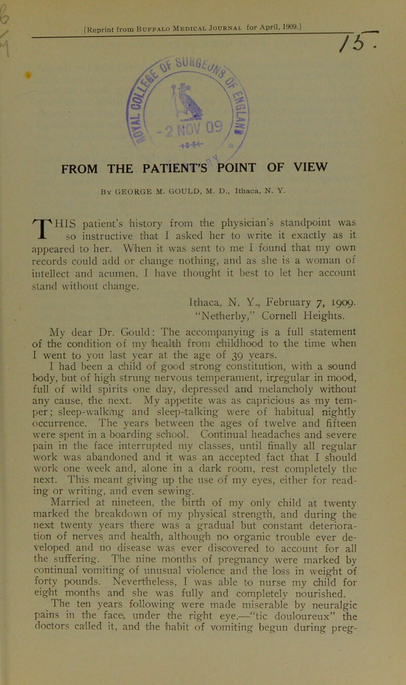 [Reprint from Buffalo Medical Journal for April, 1909.] /£> ■ FROM THE PATIENTS POINT OF VIEW By GEORGE M. GOULD, M. D., Ithaca, N. Y. THIS patient’s history from the physician’s standpoint was so instructive that I asked her to write it exactly as it appeared to her. When it was sent to me I found that my own records could add or change nothing, and as she is a woman of intellect and acumen, I have thought it best to let her account stand without change. Ithaca, N. Y.,, February 7, 1909. “Netherby,” Cornell Heights. My dear Dr. Gould: The accompanying is a full statement of the condition of my health from childhood to the time when I went to you last year at the age of 39 years. I had been a child of good strong constitution, with a sound body, but of high strung nervous temperament, irjegular in mood, full of wild spirits one day, depressed and melancholy without any cause, the next. My appetite was as capricious as my tem- per; sleep-walking and sleep-talking were of habitual nightly occurrence. The years between the ages of twelve and fifteen were spent in a boarding school. Continual headaches and severe pain in the face interrupted my classes, until finally all regular work was abandoned and it was an accepted fact that I should work one week and, alone in a dark room, rest completely the next. This meant giving up the use of my eyes, either for read- ing or writing, and even sewing. Married at nineteen, the birth of my only child at twenty marked the breakdown of my physical strength, and during the next twenty years there was a gradual but constant deteriora- tion of nerves and health, although no organic trouble ever de- veloped and no disease was ever discovered to account for all the suffering. The nine months of pregnancy were marked by continual vomiting of unusual violence and the loss in weight of forty pounds. Nevertheless, I was able to nurse my child for eight months and she was fully and completely nourished. The ten years following were made miserable by neuralgic pains in the facei, under the right eye.—“tic douloureux” the doctors called it, and the habit of vomiting begun during preg-