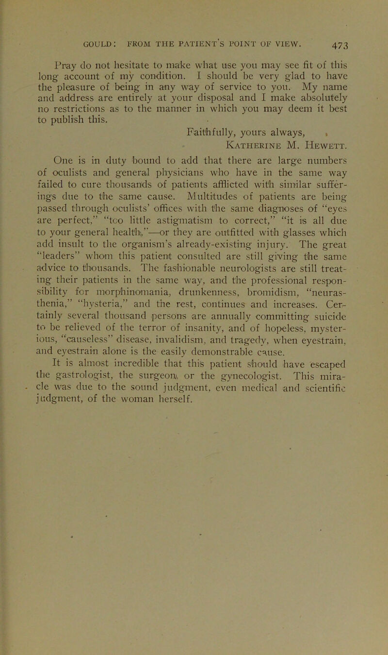 Pray do not hesitate to make what use you may see fit of this long account of my condition. I should be very glad to have the pleasure of being in any way of service to you. My name and address are entirely at your disposal and I make absolutely no restrictions as to the manner in which you may deem it best to publish this. Faithfully, yours always, . Katherine M. PIewett. One is in duty bound to add that there are large numbers of oculists and general physicians who have in the same way failed to cure thousands of patients afflicted with similar suffer- ings due to the same cause. Multitudes of patients are being passed through oculists’ offices with the same diagnoses of “eyes are perfect,” “too little astigmatism to correct,” “it is all due to your general health,,”—or they are outfitted with glasses which add insult to the organism’s already-existing injury. The great “leaders” whom this patient consulted are still giving the same advice to thousands. The fashionable neurologists are still treat- ing their patients in the same way, and the professional respon- sibility for morphinomania, drunkenness, bromidism, “neuras- thenia,” “hysteria,” and the rest, continues and increases. Cer- tainly several thousand persons are annually committing suicide to be relieved of the terror of insanity, and of hopeless, myster- ious, “causeless” disease, invalidism, and tragedy, when eyestrain, and eyestrain alone is the easily demonstrable cause. It is almost incredible that this patient should have escaped the gastrologist, the surgeon, or the gynecologist. This mira- cle was due to the sound judgment, even medical and scientific judgment, of the woman herself.