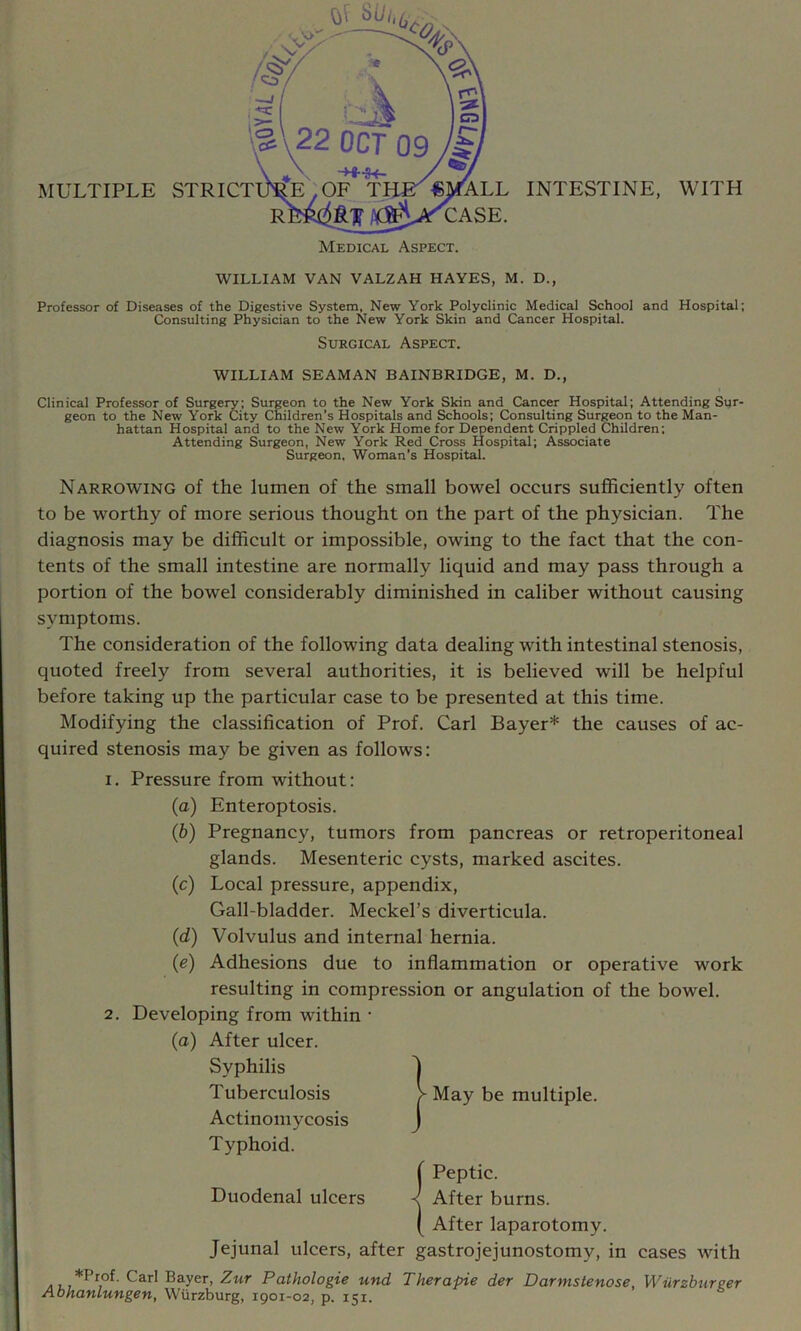 WILLIAM VAN VALZAH HAYES, M. D., Professor of Diseases of the Digestive System, New York Polyclinic Medical School and Hospital; Consulting Physician to the New York Skin and Cancer Hospital. Surgical Aspect. WILLIAM SEAMAN BAINBRIDGE, M. D., Clinical Professor of Surgery; Surgeon to the New York Skin and Cancer Hospital; Attending Sur- geon to the New York City Children’s Hospitals and Schools; Consulting Surgeon to the Man- hattan Hospital and to the New York Home for Dependent Crippled Children; Attending Surgeon, New York Red Cross Hospital; Associate Surgeon. Woman’s Hospital. Narrowing of the lumen of the small bowel occurs sufficiently often to be worthy of more serious thought on the part of the physician. The diagnosis may be difficult or impossible, owing to the fact that the con- tents of the small intestine are normally liquid and may pass through a portion of the bowel considerably diminished in caliber without causing symptoms. The consideration of the following data dealing with intestinal stenosis, quoted freely from several authorities, it is believed will be helpful before taking up the particular case to be presented at this time. Modifying the classification of Prof. Carl Bayer* the causes of ac- quired stenosis may be given as follows: 1. Pressure from without: (a) Enteroptosis. (b) Pregnancy, tumors from pancreas or retroperitoneal glands. Mesenteric cysts, marked ascites. (c) Local pressure, appendix. Gall-bladder. Meckel’s diverticula. (d) Volvulus and internal hernia. {e) Adhesions due to inflammation or operative work resulting in compression or angulation of the bowel. 2. Developing from within • (a) After ulcer. Syphilis Tuberculosis Actinomycosis Typhoid. i Peptic. Duodenal ulcers ^ After burns. ( After laparotomy. Jejunal ulcers, after gastrojejunostomy, in cases with *Prof. Carl Bayer, Zitr Pathologie und Therapie der Darmstenose, Wurzburger Abhanlungen, Wurzburg, 1901-02, p. 151, I May be multiple.