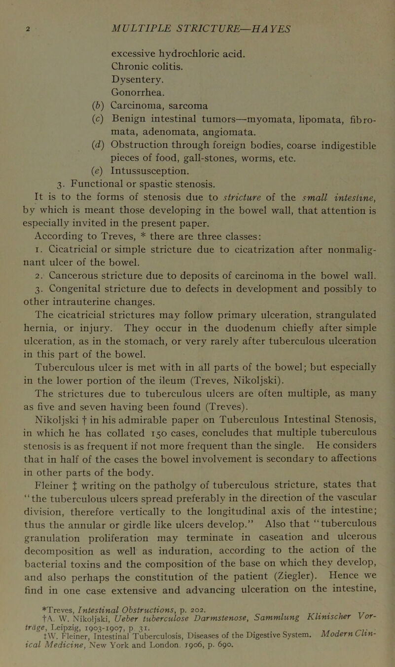 excessive hydrochloric acid. Chronic colitis. Dysentery. Gonorrhea. (6) Carcinoma, sarcoma (c) Benign intestinal tumors—myomata, lipomata, fibro- mata, adenomata, angiomata. (d) Obstruction through foreign bodies, coarse indigestible pieces of food, gall-stones, worms, etc. (e) Intussusception. 3. Functional or spastic stenosis. It is to the forms of stenosis due to stricture of the small intestine, by which is meant those developing in the bowel wall, that attention is especially invited in the present paper. According to Treves, * there are three classes: 1. Cicatricial or simple stricture due to cicatrization after nonmalig- nant ulcer of the bowel. 2. Cancerous stricture due to deposits of carcinoma in the bowel wall. 3. Congenital stricture due to defects in development and possibly to other intrauterine changes. The cicatricial strictures may follow primary ulceration, strangulated hernia, or injury. They occur in the duodenum chiefly after simple ulceration, as in the stomach, or very rarely after tuberculous ulceration in this part of the bowel. Tuberculous ulcer is met with in all parts of the bowel; but especially in the lower portion of the ileum (Treves, Nikoljski). The strictures due to tuberculous ulcers are often multiple, as many as five and seven having been found (Treves). Nikoljski f in his admirable paper on Tuberculous Intestinal Stenosis, in which he has collated 150 cases, concludes that multiple tuberculous stenosis is as frequent if not more frequent than the single. He considers that in half of the cases the bowel involvement is secondary to affections in other parts of the body. Fleiner J writing on the patholgy of tuberculous stricture, states that “the tuberculous ulcers spread preferably in the direction of the vascular division, therefore vertically to the longitudinal axis of the intestine; thus the annular or girdle like ulcers develop.” Also that “tuberculous granulation proliferation may terminate in caseation and ulcerous decomposition as well as induration, according to the action of the bacterial toxins and the composition of the base on which they develop, and also perhaps the constitution of the patient (Ziegler). Hence we find in one case extensive and advancing ulceration on the intestine. ♦Treves, Intestinal Obstructions, p. 202. . tA. W. Nikoljski, Ueber tuberculose Darmstenose, Sammlung Khmscher trdge, Leipzig, 1903-1907, p 31. tW. Fleiner, Intestinal Tuberculosis, Diseases of the Digestive System. Modern ical Medicine, New York and London, 1906, p. 690. Vor- Clin-