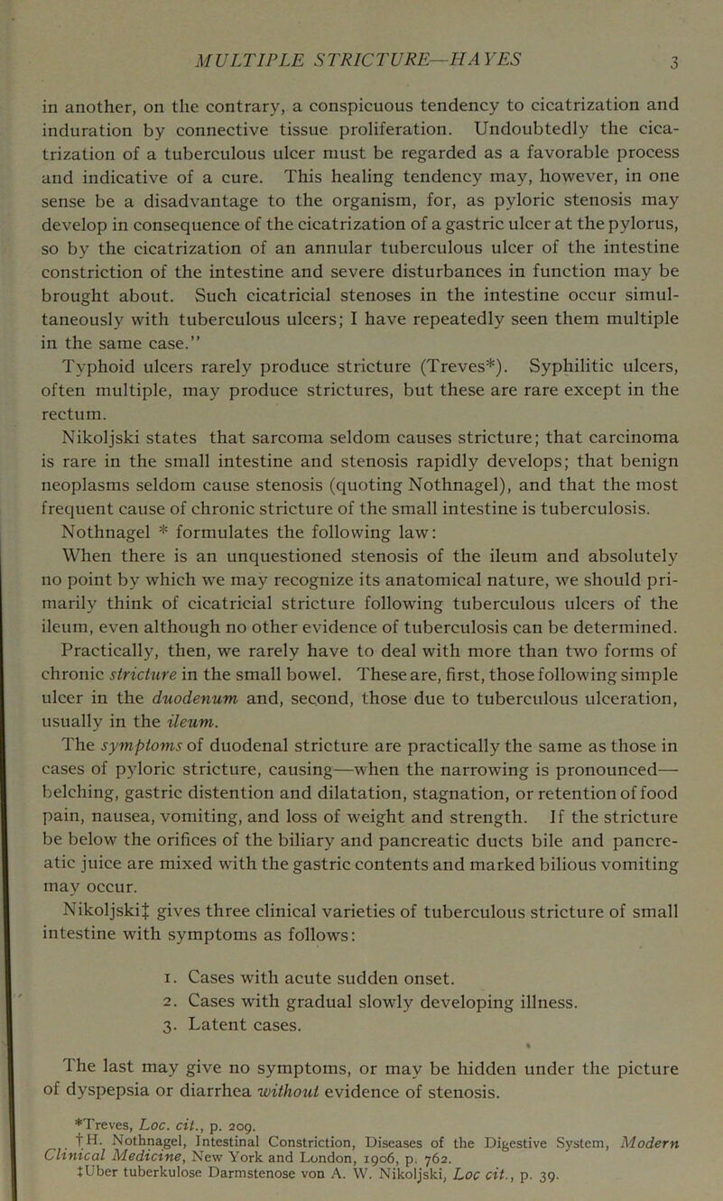 in another, on the contrary, a conspicuous tendency to cicatrization and induration by connective tissue proliferation. Undoubtedly the cica- trization of a tuberculous ulcer must be regarded as a favorable process and indicative of a cure. This healing tendency may, however, in one sense be a disadvantage to the organism, for, as pyloric stenosis may develop in consequence of the cicatrization of a gastric ulcer at the pylorus, so by the cicatrization of an annular tuberculous ulcer of the intestine constriction of the intestine and severe disturbances in function may be brought about. Such cicatricial stenoses in the intestine occur simul- taneously with tuberculous ulcers; I have repeatedly seen them multiple in the same case.” Typhoid ulcers rarely produce stricture (Treves*). Syphilitic ulcers, often multiple, may produce strictures, but these are rare except in the rectum. Nikoljski states that sarcoma seldom causes stricture; that carcinoma is rare in the small intestine and stenosis rapidly develops; that benign neoplasms seldom cause stenosis (quoting Nothnagel), and that the most frequent cause of chronic stricture of the small intestine is tuberculosis. Nothnagel * formulates the following law: When there is an unquestioned stenosis of the ileum and absolutely no point by which we may recognize its anatomical nature, we should pri- marily think of cicatricial stricture following tuberculous ulcers of the ileum, even although no other evidence of tuberculosis can be determined. Practically, then, we rarely have to deal with more than two forms of chronic stricture in the small bowel. These are, first, those following simple ulcer in the duodenum and, second, those due to tuberculous ulceration, usually in the ileum. The symptoms of duodenal stricture are practically the same as those in cases of pyloric stricture, causing—when the narrowing is pronounced— belching, gastric distention and dilatation, stagnation, or retention of food pain, nausea, vomiting, and loss of weight and strength. If the stricture be below the orifices of the biliary and pancreatic ducts bile and pancre- atic juice are mixed with the gastric contents and marked bilious vomiting may occur. Nikoljskil gives three clinical varieties of tuberculous stricture of small intestine with symptoms as follows: 1. Cases with acute sudden onset. 2. Cases with gradual slowly developing illness. 3. Latent cases. « The last may give no symptoms, or may be hidden under the picture of dyspepsia or diarrhea without evidence of stenosis. *Treves, Loc. cit., p. 209. fH. Nothnagel, Intestinal Constriction, Diseases of the Digestive System, Modern Clinical Medicine, New York and London, 1906, p. 762. tUber tuberkulose Darmstenose von A. W. Nikoljski, Loc cit., p. 39.