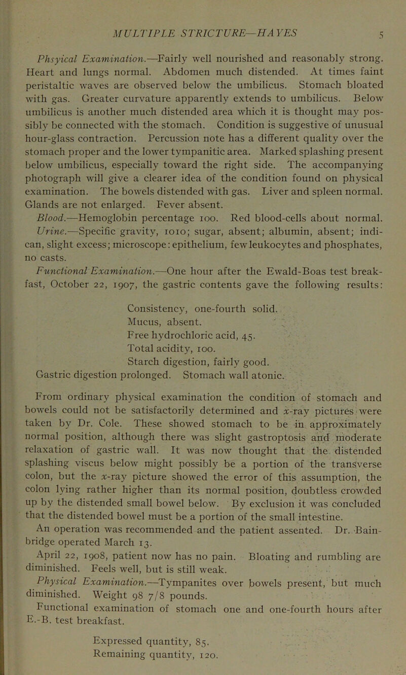Phsyical Examination.—Fairly well nourished and reasonably strong. Heart and lungs normal. Abdomen much distended. At times faint peristaltic waves are observed below the umbilicus. Stomach bloated with gas. Greater curvature apparently extends to umbilicus. Below umbilicus is another much distended area which it is thought may pos- sibly be connected with the stomach. Condition is suggestive of unusual hour-glass contraction. Percussion note has a different quality over the stomach proper and the lower tympanitic area. Marked splashing present below umbilicus, especially toward the right side. The accompanying photograph will give a clearer idea of the condition found on physical examination. The bowels distended with gas. Liver and spleen normal. Glands are not enlarged. Fever absent. Blood.—Hemoglobin percentage loo. Red blood-cells about normal. Urine.—Specific gravity, loio; sugar, absent; albumin, absent; indi- can, slight excess; microscope; epithelium, few leukocytes and phosphates, no casts. Functional Examination.—One hour after the Ewald-Boas test break- fast, October 22, 1907, the gastric contents gave the following results: Consistency, one-fourth solid. Mucus, absent. Free hydrochloric acid, 45. Total acidity, 100. Starch digestion, fairly good. Gastric digestion prolonged. Stomach wall atonic. From ordinary physical examination the condition of stomach and bowels could not be satisfactorily determined and 3c-ray pictures; were taken by Dr. Cole. These showed stomach to be in approximately normal position, although there was slight gastroptosis and moderate relaxation of gastric wall. It was now thought that the distended splashing viscus below might possibly be a portion of the transverse colon, but the x-xa.y picture showed the error of this assumption, the colon lying rather higher than its normal position, doubtless crowded up by the distended small bowel below. By exclusion it was concluded that the distended bowel must be a portion of the small intestine. An operation was recommended and the patient assented. Dr. Bain- bridge operated March 13. April 22, 1908, patient now has no pain. Bloating and rumbling are diminished. Feels well, but is still weak. , Physical Examination.—^Tympanites over bowels present, but much diminished. Weight 98 7/8 pounds. Functional examination of stomach one and one-fourth hours after E.-B. test breakfast. Expressed quantity, 85. Remaining quantity, 120.