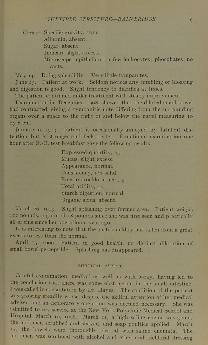 Urine.—Specific gravity, loii. Albumin, absent. vSugar, absent. Indican, slight excess. Microscope: epithelium; a few leukocytes; phosphates; no casts. May 14. Doing splendidly. Very little tympanites. June 25. Patient at work. Seldom notices any rumbling or bloating and digestion is good. Slight tendency to diarrhea at times. The patient continued under treatment with steady improvement. Examination in December, 1908, showed that the dilated small bowel had contracted, giving a tympanitic note differing from the surrounding organs over a space to the right of and below the navel measuring 10 by 6 cm. January 9, 1909. Patient is occasionally annoyed by flatulent dis- tention, but is stronger and feels better. Functional examination one hour after E.-B. test breakfast gave the following results: Expressed quantity, 25. Mucus, slight excess. Appearance, normal. Consistency, 1/2 solid. Free hydrochloric acid, 5. Total acidity, 42. Starch digestion, normal. Organic acids, absent. March 26, 1909. Slight splashing over former area. Patient weighs 117 pounds, a grain of 18 pounds since she was first seen and practically all of this since her operation a year ago. It is interesting to note that the gastric acidity has fallen from a great excess to less than the normal. April 15, 1909. Patient in good health, no distinct dilatation of small bowel perceptible. Splashing has disappeared. SURGICAL ASPECT. Careful examination, medical as, well as with rc-ray, having led to the conclusion that there was some obstruction in the small intestine, I was called in consultation by Dr. Hayes. The condition of the patient was growing steadily worse, despite the skillful attention of her medical adviser, and an exploratory operation was deemed necessary. She was admitted to my service at the New York Polyclinic Medical School and Hospital, March 10, 1908. March ii, a high saline enema was given, the abdomen scrubbed and shaved, and soap poultice applied. March 12, the bowels were thoroughly cleared with saline enemata. The abdomen was serubbed with alcohol and ether and bichlorid dressing