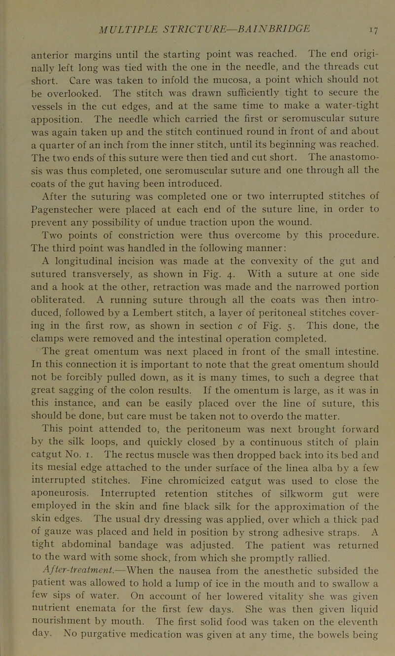 anterior margins until the starting point was reached. The end origi- nally left long was tied with the one in the needle, and the threads cut short. Care was taken to infold the mucosa, a point which should not be overlooked. The stitch was drawn sufficiently tight to secure the vessels in the cut edges, and at the same time to make a water-tight apposition. The needle which carried the first or seromuscular suture was again taken up and the stitch continued round in front of and about a quarter of an inch from the inner stitch, until its beginning was reached. The two ends of this suture were then tied and cut short. The anastomo- sis was thus completed, one seromuscular suture and one through all the coats of the gut having been introduced. After the suturing was completed one or two interrupted stitches of Pagenstecher were placed at each end of the suture line, in order to prevent any possibility of undue traction upon the wound. Two points of constriction were thus overcome by this procedure. The third point was handled in the following manner: A longitudinal incision was made at the convexity of the gut and sutured transversely, as shown in Fig. 4. With a suture at one side and a hook at the other, retraction was made and the narrowed portion obliterated. A running suture through all the coats was then intro- duced, followed by a Lembert stitch, a layer of peritoneal stitches cover- ing in the first row, as shown in section c of Fig. 5. This done, the clamps were removed and the intestinal operation completed. The great omentum was next placed in front of the small intestine. In this connection it is important to note that the great omentum should not be forcibly pulled down, as it is many times, to such a degree that great sagging of the colon results. If the omentum is large, as it was in this instance, and can be easily placed over the line of suture, this should be done, but care must be taken not to overdo the matter. This point attended to, the peritoneum was next brought forward by the silk loops, and quickly closed by a continuous stitch of plain catgut No. I. The rectus muscle was then dropped back into its bed and its mesial edge attached to the under surface of the linea alba by a few interrupted stitches. Fine chromicized catgut was used to close the aponeurosis. Interrupted retention stitches of silkworm gut were employed in the skin and fine black silk for the approximation of the skin edges. The usual dry dressing was applied, over which a thick pad of gauze was placed and held in position by strong adhesive straps. A tight abdominal bandage was adjusted. The patient was returned to the ward with some shock, from which she promptly rallied. After-treatment.—When the nausea from the anesthetic subsided the patient was allowed to hold a lump of ice in the mouth and to swallow a few sips of water. On account of her lowered vitality she was given nutrient enemata for the first few days. She was then given licjuid nourishment by mouth. The first solid food was taken on the eleventh day. No purgative medication was given at any time, the bow'els being