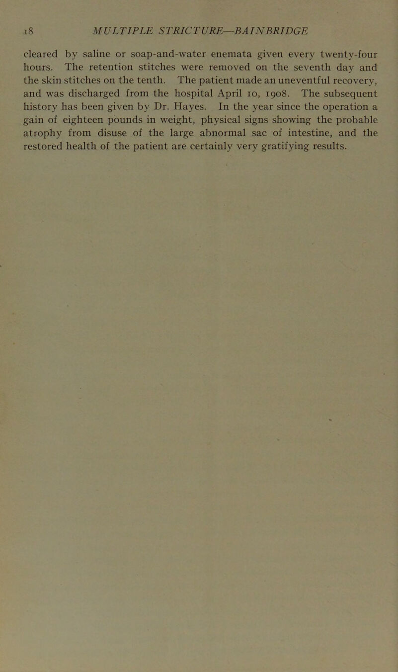 cleared by saline or soap-and-water enemata given every twenty-four hours. The retention stitches were removed on the seventh day and the skin stitches on the tenth. The patient made an uneventful recovery, and was discharged from the hospital April lo, 1908. The subsequent history has been given by Dr. Hayes. In the year since the operation a gain of eighteen pounds in weight, physical signs showing the probable atrophy from disuse of the large abnormal sac of intestine, and the restored health of the patient are certainly very gratifying results.