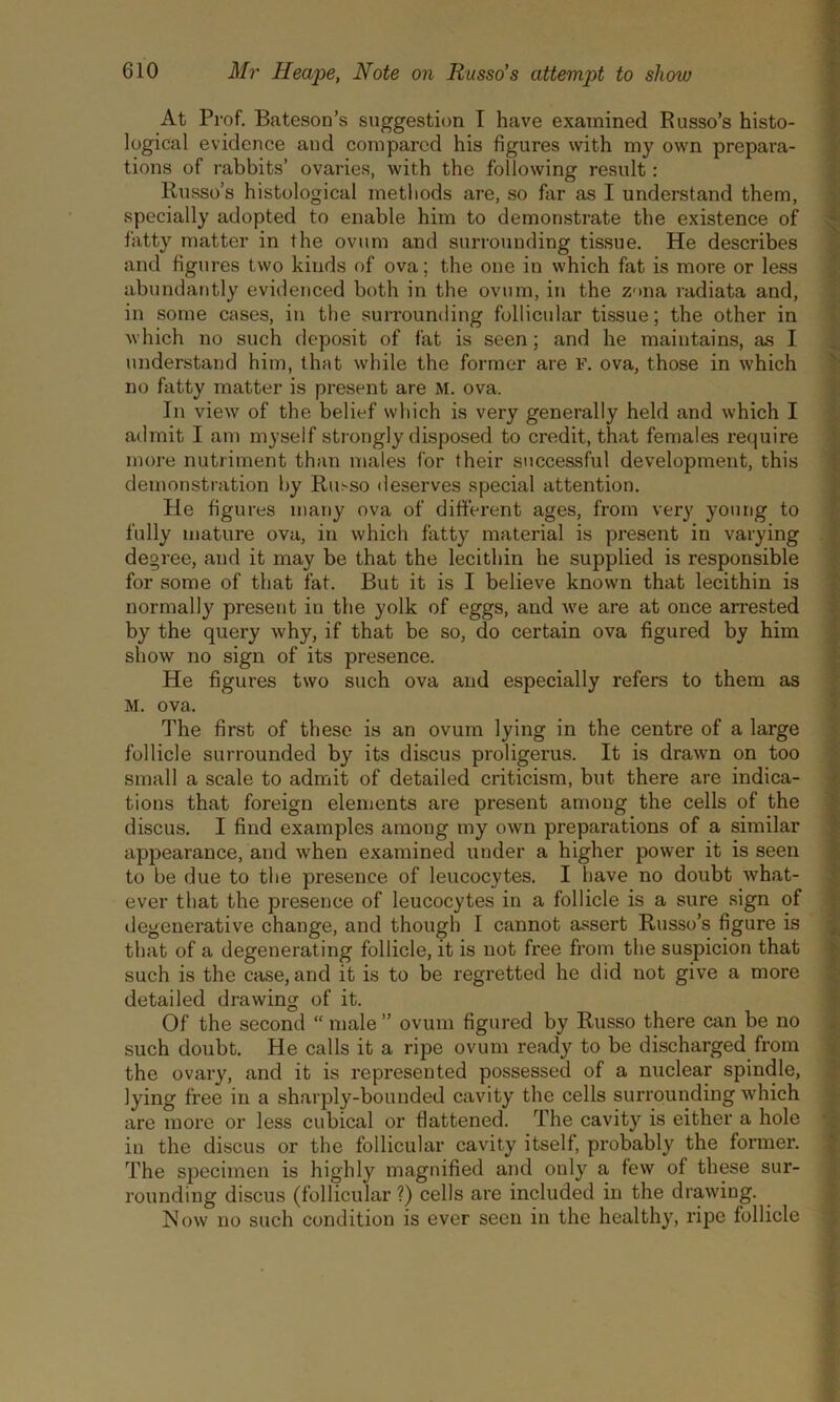 At Prof. Bateson’s suggestion I have examined Russo’s histo- logical evidence and compared his figures with my own prepara- tions of rabbits’ ovaries, with the following result: Russo’s histological methods are, so far as I understand them, specially adopted to enable him to demonstrate the existence of fatty matter in the ovum and surrounding tissue. He describes and figures two kinds of ova; the one in which fat is more or less abundantly evidenced both in the ovum, in the Z'»na radiata and, in some cases, in the surrounding follicular tissue; the other in which no such deposit of fat is seen; and he maintains, as I understand him, that while the former are F. ova, those in which no fatty matter is present are M. ova. In view of the belief which is very generally held and which I admit I am myself strongly disposed to credit, that females require more nutriment than males for their successful development, this demonstration by Ru.-so deserves special attention. He figures many ova of different ages, from very young to fully mature ova, in which fatty material is present in varying degree, and it may be that the lecithin he supplied is responsible for some of that fat. But it is I believe known that lecithin is normally present in the yolk of eggs, and we are at once arrested by the query why, if that be so, do certain ova figured by him show no sign of its presence. He figures two such ova and especially refers to them as M. ova. The first of these is an ovum lying in the centre of a large follicle surrounded by its discus proligerus. It is drawn on too small a scale to admit of detailed criticism, but there are indica- tions that foreign elements are present among the cells of the discus. I find examples among my own preparations of a similar appearance, and when examined under a higher power it is seen to be due to the presence of leucocytes. I have no doubt what- ever that the presence of leucocytes in a follicle is a sure sign of degenerative change, and though I cannot assert Russo’s figure is that of a degenerating follicle, it is not free from the suspicion that such is the case, and it is to be regretted he did not give a more detailed drawing of it. Of the second “ male” ovum figured by Russo there can be no such doubt. He calls it a ripe ovum ready to be discharged from the ovary, and it is represented possessed of a nuclear spindle, lying free in a sharply-bounded cavity the cells surrounding which are more or less cubical or flattened. The cavity is either a hole in the discus or the follicular cavity itself, probably the former. The specimen is highly magnified and ouly a few of these sur- rounding discus (follicular ?) cells are included in the drawing. Now no such condition is ever seen in the healthy, ripe follicle