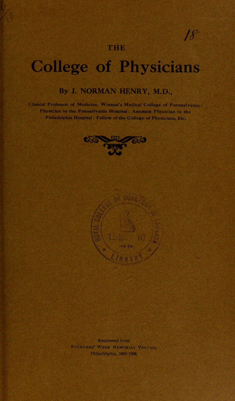 THE l It College of Physicians By J. NORMAN HENRY, M.D., Clinical Professor of Medicine, Woman’s Medical College of Pennsylvania ; Physician to the Pennsylvania Hospital; Assistant Physician to the Philadelphia Hospital: Fellow of the College of Physicians, Etc.