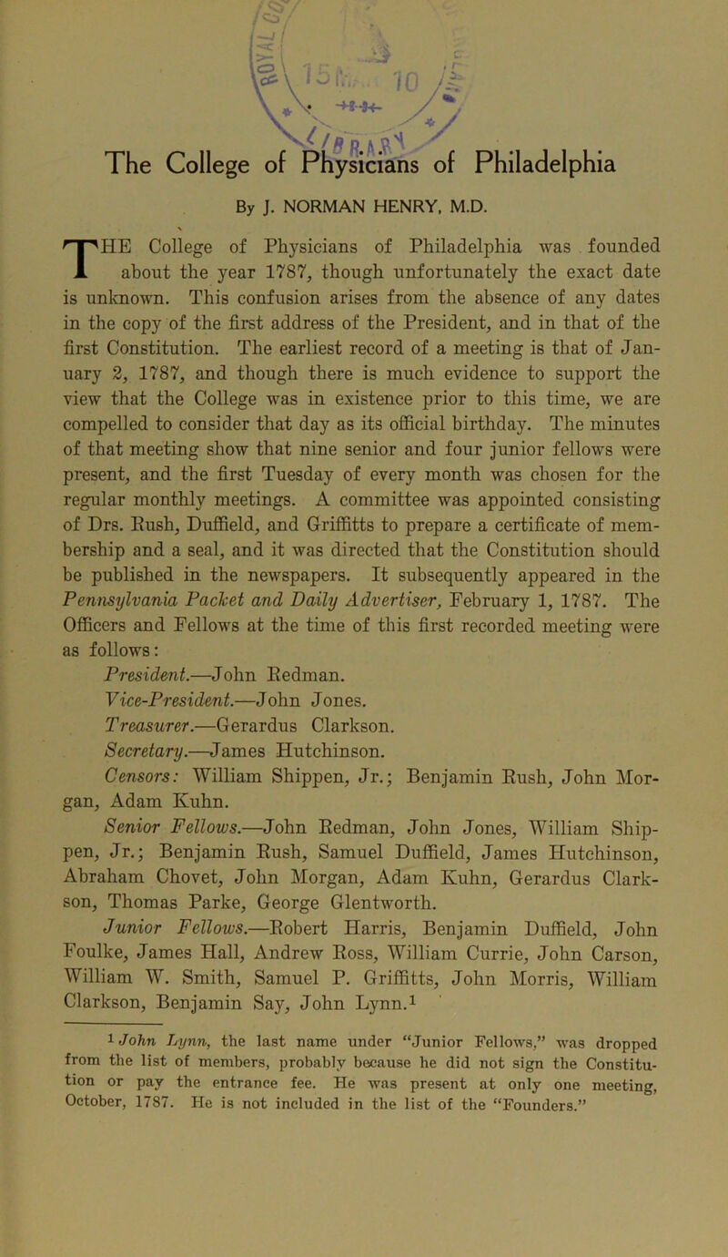 By J. NORMAN HENRY, M.D. HE College of Physicians of Philadelphia was founded about the year 1787, though unfortunately the exact date is unknown. This confusion arises from the absence of any dates in the copy of the first address of the President, and in that of the first Constitution. The earliest record of a meeting is that of Jan- uary 2, 1787, and though there is much evidence to support the view that the College was in existence prior to this time, we are compelled to consider that day as its official birthday. The minutes of that meeting show that nine senior and four junior fellows were present, and the first Tuesday of every month was chosen for the regular monthly meetings. A committee was appointed consisting of Drs. Push, Duffield, and Griffitts to prepare a certificate of mem- bership and a seal, and it was directed that the Constitution should be published in the newspapers. It subsequently appeared in the Pennsylvania Packet and Daily Advertiser, February 1, 1787. The Officers and Fellows at the time of this first recorded meeting were as follows: President.—John Bedman. Vice-President.—John Jones. Treasurer.—Gerardus Clarkson. Secretary.—James Hutchinson. Censors: William Shippen, Jr.; Benjamin Bush, John Mor- gan, Adam Kuhn. Senior Fellows.—John Bedman, John Jones, William Ship- pen, Jr.; Benjamin Bush, Samuel Duffield, James Hutchinson, Abraham Chovet, John Morgan, Adam Kuhn, Gerardus Clark- son, Thomas Parke, George Glentworth. Junior Fellows.—Bobert Harris, Benjamin Duffield, John Foulke, James Hall, Andrew Boss, William Currie, John Carson, William W. Smith, Samuel P. Griffitts, John Morris, William Clarkson, Benjamin Say, John Lynn.1 lJohn Lynn, the last name under “Junior Fellows,” was dropped from the list of members, probably because he did not sign the Constitu- tion or pay the entrance fee. He was present at only one meeting, October, 1787. He is not included in the list of the “Founders.”