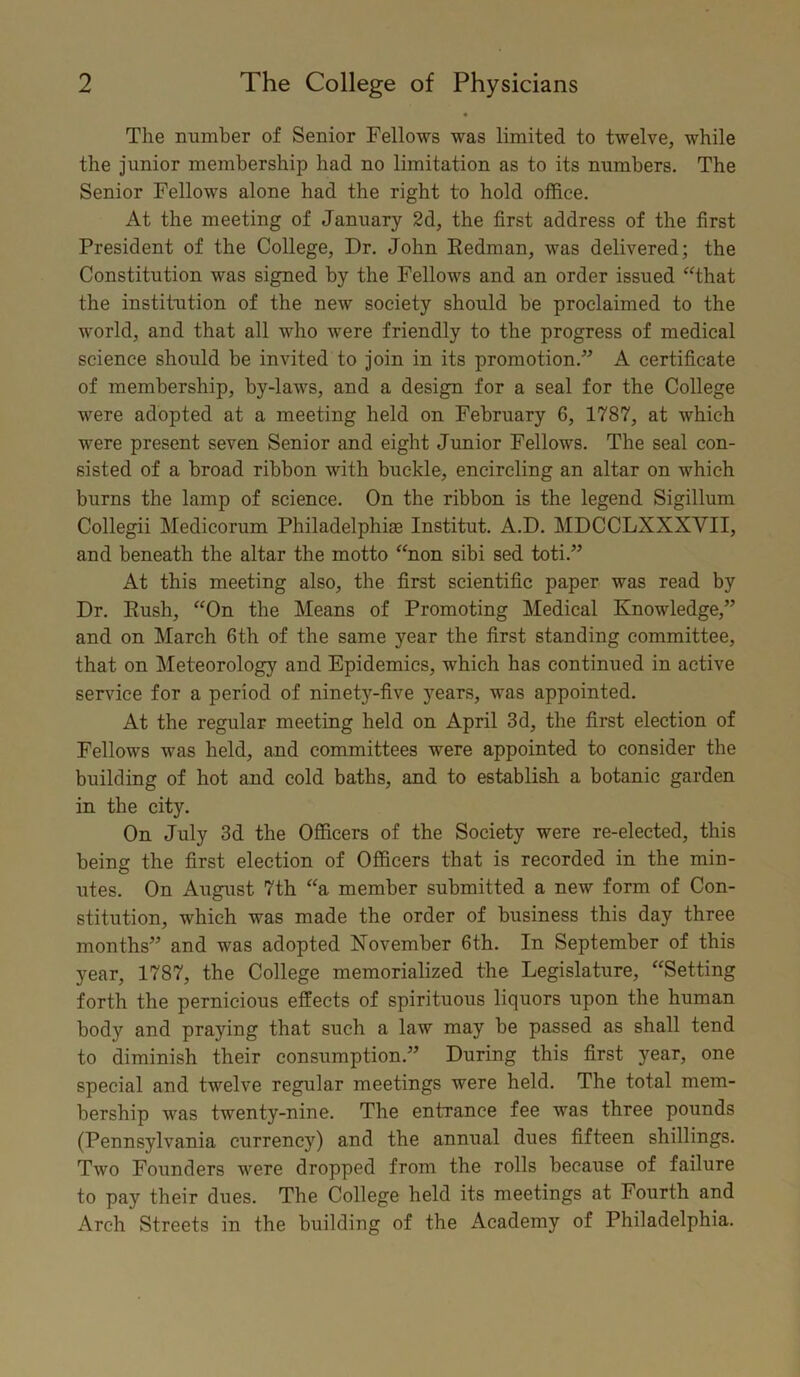 The number of Senior Fellows was limited to twelve, while the junior membership had no limitation as to its numbers. The Senior Fellows alone had the right to hold office. At the meeting of January 2d, the first address of the first President of the College, Dr. John Redman, was delivered; the Constitution was signed by the Fellows and an order issued “that the institution of the new society should he proclaimed to the world, and that all who were friendly to the progress of medical science should he invited to join in its promotion.” A certificate of membership, by-laws, and a design for a seal for the College were adopted at a meeting held on February 6, 1787, at which were present seven Senior and eight Junior Fellows. The seal con- sisted of a broad ribbon with buckle, encircling an altar on which burns the lamp of science. On the ribbon is the legend Sigillum Collegii Medicorum Philadelphia Institut. A.D. MDCCLXXXVII, and beneath the altar the motto “non sibi sed toti.” At this meeting also, the first scientific paper was read by Dr. Rush, “On the Means of Promoting Medical Knowledge,” and on March 6th of the same year the first standing committee, that on Meteorology and Epidemics, which has continued in active service for a period of ninety-five years, was appointed. At the regular meeting held on April 3d, the first election of Fellows was held, and committees were appointed to consider the building of hot and cold baths, and to establish a botanic garden in the city. On July 3d the Officers of the Society were re-elected, this being the first election of Officers that is recorded in the min- utes. On August 7th “a member submitted a new form of Con- stitution, which was made the order of business this day three months” and was adopted November 6th. In September of this year, 1787, the College memorialized the Legislature, “Setting forth the pernicious effects of spirituous liquors upon the human body and praying that such a law may be passed as shall tend to diminish their consumption.” During this first year, one special and twelve regular meetings were held. The total mem- bership was twenty-nine. The entrance fee was three pounds (Pennsylvania currency) and the annual dues fifteen shillings. Two Founders were dropped from the rolls because of failure to pay their dues. The College held its meetings at Fourth and Arch Streets in the building of the Academy of Philadelphia.