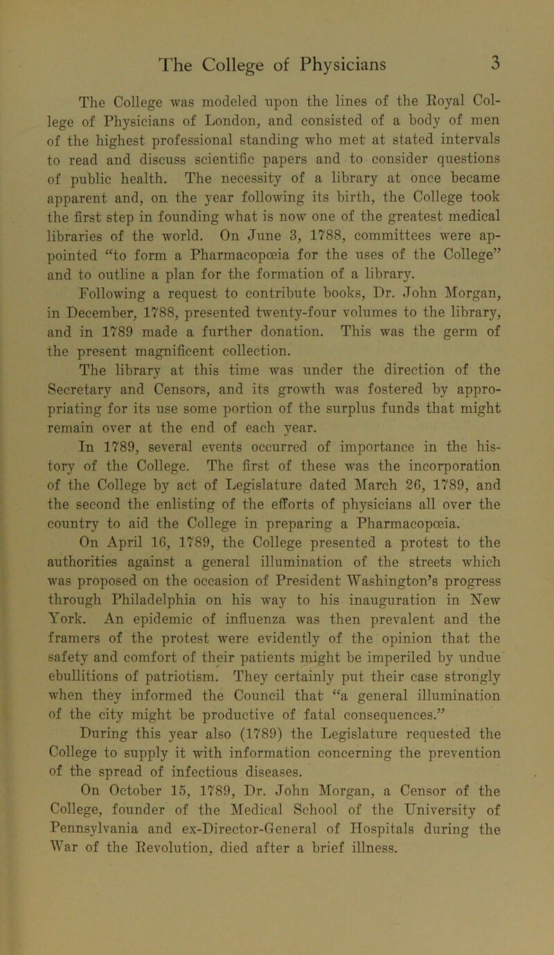 The College was modeled upon the lines of the Royal Col- lege of Physicians of London, and consisted of a body of men of the highest professional standing who met at stated intervals to read and discuss scientific papers and to consider questions of public health. The necessity of a library at once became apparent and, on the year following its birth, the College took the first step in founding what is now one of the greatest medical libraries of the world. On June 3, 1788, committees were ap- pointed “to form a Pharmacopoeia for the uses of the College” and to outline a plan for the formation of a library. Following a request to contribute books, Dr. John Morgan, in December, 1788, presented twenty-four volumes to the library, and in 1789 made a further donation. This was the germ of the present magnificent collection. The library at this time was under the direction of the Secretary and Censors, and its growth was fostered by appro- priating for its use some portion of the surplus funds that might remain over at the end of each year. In 1789, several events occurred of importance in the his- tory of the College. The first of these was the incorporation of the College by act of Legislature dated March 26, 1789, and the second the enlisting of the efforts of physicians all over the country to aid the College in preparing a Pharmacopoeia. On April 16, 1789, the College presented a protest to the authorities against a general illumination of the streets which was proposed on the occasion of President Washington’s progress through Philadelphia on his way to his inauguration in New York. An epidemic of influenza was then prevalent and the framers of the protest were evidently of the opinion that the safety and comfort of their patients might be imperiled by undue ebullitions of patriotism. They certainly put their case strongly when they informed the Council that “a general illumination of the city might be productive of fatal consequences.” During this year also (1789) the Legislature requested the College to supply it with information concerning the prevention of the spread of infectious diseases. On October 15, 1789, Dr. John Morgan, a Censor of the College, founder of the Medical School of the University of Pennsylvania and ex-Director-General of Hospitals during the War of the Revolution, died after a brief illness.