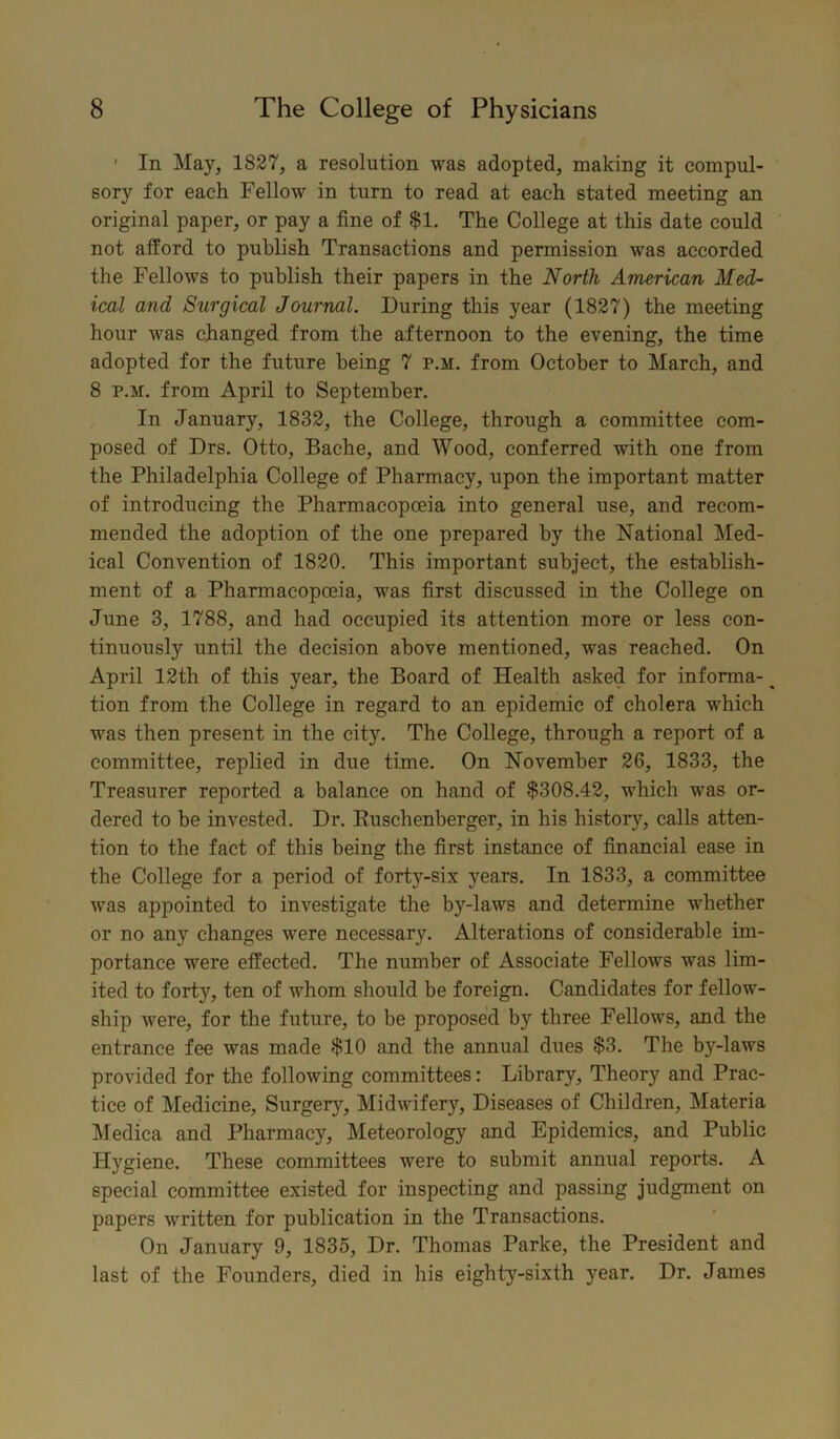 1 In May, 1827, a resolution was adopted, making it compul- sory for each Fellow in turn to read at each stated meeting an original paper, or pay a fine of $1. The College at this date could not afford to publish Transactions and permission was accorded the Fellows to publish their papers in the North American Med- ical and Surgical Journal. During this year (1827) the meeting hour was changed from the afternoon to the evening, the time adopted for the future being 7 p.m. from October to March, and 8 p.m. from April to September. In January, 1832, the College, through a committee com- posed of Drs. Otto, Bache, and Wood, conferred with one from the Philadelphia College of Pharmacy, upon the important matter of introducing the Pharmacopoeia into general use, and recom- mended the adoption of the one prepared by the National Med- ical Convention of 1820. This important subject, the establish- ment of a Pharmacopoeia, was first discussed in the College on June 3, 1788, and had occupied its attention more or less con- tinuously until the decision above mentioned, was reached. On April 12th of this year, the Board of Health asked for informa- ^ tion from the College in regard to an epidemic of cholera which was then present in the city. The College, through a report of a committee, replied in due time. On November 26, 1833, the Treasurer reported a balance on hand of $308.42, which was or- dered to be invested. Dr. Buschenberger, in his history, calls atten- tion to the fact of this being the first instance of financial ease in the College for a period of forty-six years. In 1833, a committee was appointed to investigate the by-laws and determine whether or no any changes were necessary. Alterations of considerable im- portance were effected. The number of Associate Fellows was lim- ited to forty, ten of whom should be foreign. Candidates for fellow- ship were, for the future, to be proposed by three Fellows, and the entrance fee was made $10 and the annual dues $3. The by-laws provided for the following committees: Library, Theory and Prac- tice of Medicine, Surgery, Midwifery, Diseases of Children, Materia Medica and Pharmacy, Meteorology and Epidemics, and Public Hygiene. These committees were to submit annual reports. A special committee existed for inspecting and passing judgment on papers written for publication in the Transactions. On January 9, 1835, Dr. Thomas Parke, the President and last of the Founders, died in his eighty-sixth year. Dr. James