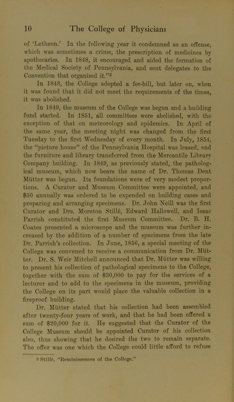 of ‘Letheon.’ In the following year it condemned as an offense, which was sometimes a crime, the prescription of medicines by apothecaries. In 1848, it encouraged and aided the formation of the Medical Society of Pennsylvania, and sent delegates to the Convention that organized it.”2 In 1848, the College adopted a fee-bill, but later on, when it was found that it did not meet the requirements of the times, it was abolished. In 1849, the museum of the College was begun and a building fund started. In 1851, all committees were abolished, with the exception of that on meteorology and epidemics. In April of the same year, the meeting night was changed from the first Tuesday to the first Wednesday of every month. In July, 1854, the “picture house” of the Pennsylvania Hospital was leased, and the furniture and library transferred from the Mercantile Library Company building. In 1849, as previously stated, the patholog- ical museum, which now bears the name of Dr. Thomas Dent Mutter was begun. Its foundations were of very modest propor- tions. A Curator and Museum Committee were appointed, and $50 annually was ordered to be expended on building cases and preparing and arranging specimens. Dr. John Neill was the first Curator and Drs. Moreton Stille, Edward Hallowell, and Isaac Parrish constituted the first Museum Committee. Dr. B. H. Coates presented a microscope and the museum was further in- creased by the addition of a number of specimens from the late Dr. Parrish’s collection. In June, 1856, a special meeting of the College was convened to receive a communication from Dr. Mut- ter. Dr. S. Weir Mitchell announced that Dr. Mutter was willing to present his collection of pathological specimens to the College, together with the sum of $30,000 to pay for the services of a lecturer and to add to the specimens in the museum, providing the College on its part would place the valuable collection in a fireproof building. Dr. Mutter stated that his collection had been assembled after twenty-four 3rears of work, and that he had been offered a sum of $20,000 for it. He suggested that the Curator of the College Museum should be appointed Curator of his collection also, thus showing that he desired the two to remain separate. The offer was one which the College could little afford to refuse 2 Still6, “Reminiscences of the College.”