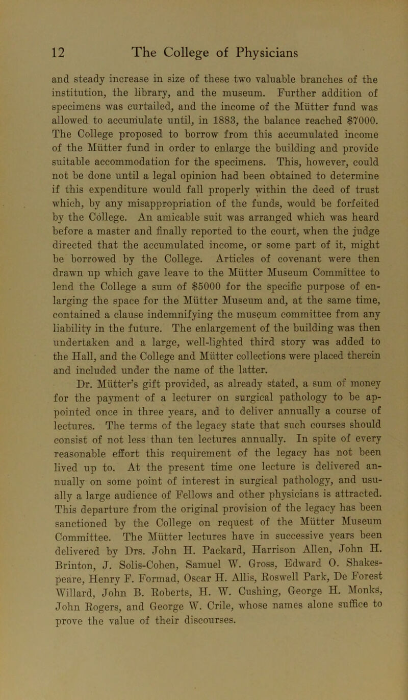 and steady increase in size of these two valuable branches of the institution, the library, and the museum. Further addition of specimens was curtailed, and the income of the Mutter fund was allowed to accumulate until, in 1883, the balance reached $7000. The College proposed to borrow from this accumulated income of the Mutter fund in order to enlarge the building and provide suitable accommodation for the specimens. This, however, could not be done until a legal opinion had been obtained to determine if this expenditure would fall properly within the deed of trust which, by any misappropriation of the funds, would be forfeited by the College. An amicable suit was arranged which was heard before a master and finally reported to the court, when the judge directed that the accumulated income, or some part of it, might be borrowed by the College. Articles of covenant were then drawn up which gave leave to the Mutter Museum Committee to lend the College a sum of $5000 for the specific purpose of en- larging the space for the Mutter Museum and, at the same time, contained a clause indemnifying the museum committee from any liability in the future. The enlargement of the building was then undertaken and a large, well-lighted third story was added to the Hall, and the College and Mutter collections were placed therein and included under the name of the latter. Dr. Mutter’s gift provided, as already stated, a sum of money for the payment of a lecturer on surgical pathology to be ap- pointed once in three years, and to deliver annually a course of lectures. The terms of the legacy state that such courses should consist of not less than ten lectures annually. In spite of every reasonable effort this requirement of the legacy has not been lived up to. At the present time one lecture is delivered an- nually on some point of interest in surgical pathology, and usu- ally a large audience of Fellows and other physicians is attracted. This departure from the original provision of the legacy has been sanctioned by the College on request of the Mutter Museum Committee. The Mutter lectures have in successive years been delivered by Drs. John H. Packard, Harrison Allen, John H. Brinton, J. Solis-Cohen, Samuel W. Gross, Edward O. Shakes- peare, Henry F. Formad, Oscar H. Allis, Roswell Park, De Forest Willard, John B. Roberts, H. W. Cushing, George H. Monks, John Rogers, and George W. Crile, whose names alone suffice to prove the value of their discourses.