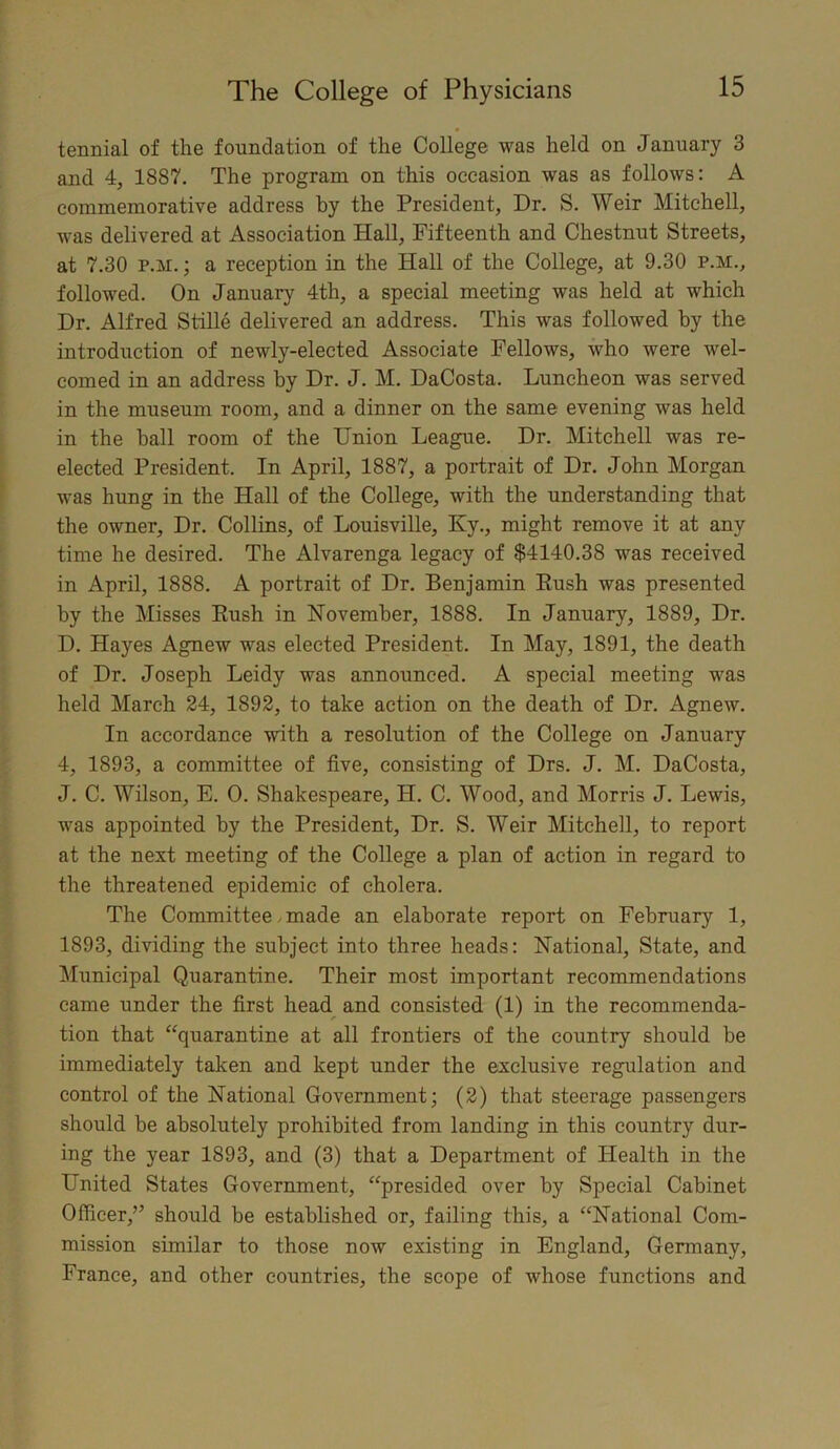 tennial of the foundation of the College was held on January 3 and 4, 1887. The program on this occasion was as follows: A commemorative address by the President, Dr. S. Weir Mitchell, was delivered at Association Hall, Fifteenth and Chestnut Streets, at 7.30 p.m. ; a reception in the Hall of the College, at 9.30 p.m., followed. On January 4th, a special meeting was held at which Dr. Alfred Stille delivered an address. This was followed by the introduction of newly-elected Associate Fellows, who were wel- comed in an address by Dr. J. M. DaCosta. Luncheon was served in the museum room, and a dinner on the same evening was held in the ball room of the Union League. Dr. Mitchell was re- elected President. In April, 1887, a portrait of Dr. John Morgan was hung in the Hall of the College, with the understanding that the owner. Dr. Collins, of Louisville, Ky., might remove it at any time he desired. The Alvarenga legacy of $4140.38 was received in April, 1888. A portrait of Dr. Benjamin Push was presented by the Misses Push in November, 1888. In January, 1889, Dr. D. Hayes Agnew was elected President. In May, 1891, the death of Dr. Joseph Leidy was announced. A special meeting was held March 24, 1892, to take action on the death of Dr. Agnew. In accordance with a resolution of the College on January 4, 1893, a committee of five, consisting of Drs. J. M. DaCosta, J. C. Wilson, E. 0. Shakespeare, H. C. Wood, and Morris J. Lewis, was appointed by the President, Dr. S. Weir Mitchell, to report at the next meeting of the College a plan of action in regard to the threatened epidemic of cholera. The Committee made an elaborate report on February 1, 1893, dividing the subject into three heads: National, State, and Municipal Quarantine. Their most important recommendations came under the first head and consisted (1) in the recommenda- tion that “quarantine at all frontiers of the country should be immediately taken and kept under the exclusive regulation and control of the National Government; (2) that steerage passengers should be absolutely prohibited from landing in this country dur- ing the year 1893, and (3) that a Department of Health in the United States Government, “presided over by Special Cabinet Officer,” should be established or, failing this, a “National Com- mission similar to those now existing in England, Germany, France, and other countries, the scope of whose functions and