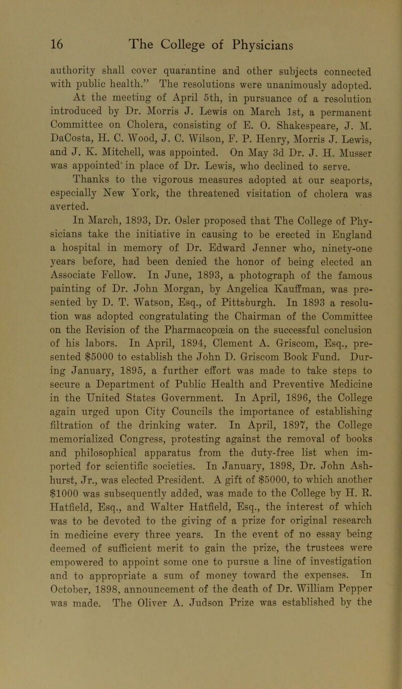 authority shall cover quarantine and other subjects connected with public health.” The resolutions were unanimously adopted. At the meeting of April 5th, in pursuance of a resolution introduced by Dr. Morris J. Lewis on March 1st, a permanent Committee on Cholera, consisting of E. 0. Shakespeare, J. M. DaCosta, H. C. Wood, J. C. Wilson, F. P. Henry, Morris J. Lewis, and J. K. Mitchell, was appointed. On May 3d Dr. J. H. Musser was appointed' in place of Dr. Lewis, who declined to serve. Thanks to the vigorous measures adopted at our seaports, especially New York, the threatened visitation of cholera was averted. In March, 1893, Dr. Osier proposed that The College of Phy- sicians take the initiative in causing to he erected in England a hospital in memory of Dr. Edward Jenner who, ninety-one years before, had been denied the honor of being elected an Associate Fellow. In June, 1893, a photograph of the famous painting of Dr. John Morgan, by Angelica Kauffman, was pre- sented by D. T. Watson, Esq., of Pittsburgh. In 1893 a resolu- tion was adopted congratulating the Chairman of the Committee on the Eevision of the Pharmacopoeia on the successful conclusion of his labors. In April, 1894, Clement A. Griscom, Esq., pre- sented $5000 to establish the John D. Griscom Book Fund. Dur- ing January, 1895, a further effort was made to take steps to secure a Department of Public Health and Preventive Medicine in the United States Government. In April, 1896, the College again urged upon City Councils the importance of establishing filtration of the drinking water. In April, 1897, the College memorialized Congress, protesting against the removal of books and philosophical apparatus from the duty-free list when im- ported for scientific societies. In January, 1898, Dr. John Ash- hurst, Jr., was elected President. A gift of $5000, to which another $1000 was subsequently added, was made to the College by H. R. Hatfield, Esq., and Walter Hatfield, Esq., the interest of which was to be devoted to the giving of a prize for original research in medicine every three years. In the event of no essay being deemed of sufficient merit to gain the prize, the trustees were empowered to appoint some one to pursue a line of investigation and to appropriate a sum of money toward the expenses. In October, 1898, announcement of the death of Dr. William Pepper was made. The Oliver A. Judson Prize was established by the