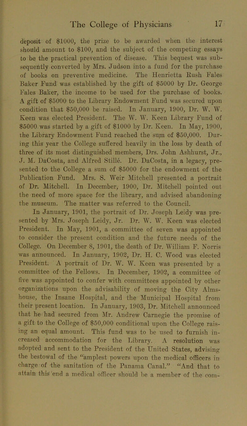 deposit of $1000, the prize to be awarded when the interest should amount to $100, and the subject of the competing essays to be the practical prevention of disease. This bequest was sub- sequently converted by Mrs. Judson into a fund for the purchase of books on preventive medicine. The Henrietta Rush Tales Baker Fund was established by the gift of $5000 by Dr. George Tales Baker, the income to be used for the purchase of books. A gift of $5000 to the Library Endowment Fund was secured upon condition that $50,000 be raised. In January, 1900, Dr. W. W. Keen was elected President. The W. W. Keen Library Fund of $5000 was started by a gift of $1000 by Dr. Keen. In May, 1900, the Library Endowment Fund reached the sum of $50,000. Dur- ing this year the College suffered heavily in the loss by death of three of its most distinguished members, Drs. John Ashhurst, Jr., J. M. DaCosta, and Alfred Stille. Dr. DaCosta, in a legacy, pre- sented to the College a sum of $5000 for the endowment of the Publication Fund. Mrs. S. Weir Mitchell presented a portrait of Dr. Mitchell. In December, 1900, Dr. Mitchell pointed out the need of more space for the library, and advised abandoning the museum. The matter was referred to the Council. In January, 1901, the portrait of Dr. Joseph Leidy was pre- sented by Mrs. Joseph Leidy, Jr. Dr. W. W. Keen was elected President. In May, 1901, a committee of seven was appointed to consider the present condition and the future needs of the College. On December 8, 1901, the death of Dr. William F. Norris was announced. In January, 1902, Dr. H. C. Wood was elected President. A portrait of Dr. W. W. Keen was presented by a committee of the Fellows. In December, 1902, a committee of five was appointed to confer with committees appointed by other organizations upon the advisability of moving the City Alms- house, the Insane Hospital, and the Municipal Hospital from their present location. In January, 1903, Dr. Mitchell announced that he had secured from Mr. Andrew Carnegie the promise of a gift to the College of $50,000 conditional upon the College rais- ing an equal amount. This fund was to be used to furnish in- creased accommodation for the Library. A resolution was adopted and sent to the President of the United States, advising the bestowal of the “amplest powers upon the medical officers in charge of the sanitation of the Panama Canal.5’ “And that to attain this‘end a medical officer should be a member of the com-