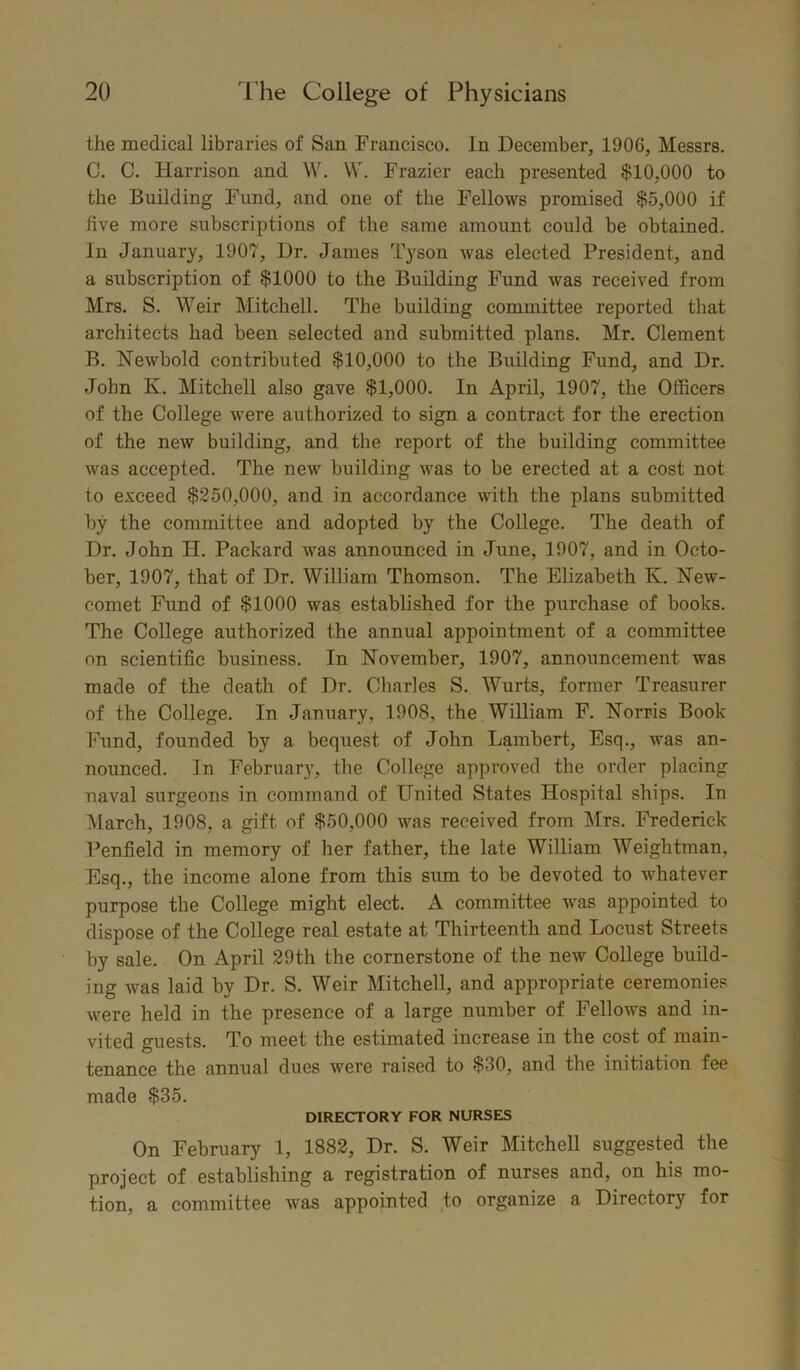 the medical libraries of San Francisco. In December, 1906, Messrs. C. C. Harrison and W. W. Frazier each presented $10,000 to the Building Fund, and one of the Fellows promised $5,000 if five more subscriptions of the same amount could be obtained. In January, 1907, Dr. James Tyson was elected President, and a subscription of $1000 to the Building Fund was received from Mrs. S. Weir Mitchell. The building committee reported that architects had been selected and submitted plans. Mr. Clement B. Newbold contributed $10,000 to the Building Fund, and Dr. John K. Mitchell also gave $1,000. In April, 1907, the Officers of the College were authorized to sign a contract for the erection of the new building, and the report of the building committee was accepted. The new building was to be erected at a cost not to exceed $250,000, and in accordance with the plans submitted by the committee and adopted by the College. The death of Dr. John H. Packard was announced in June, 1907, and in Octo- ber, 1907, that of Dr. William Thomson. The Elizabeth K. New- comet Fund of $1000 was established for the purchase of books. The College authorized the annual appointment of a committee on scientific business. In November, 1907, announcement was made of the death of Dr. Charles S. Wurts, former Treasurer of the College. In January, 1908, the William F. Norris Book Fund, founded by a bequest of John Lambert, Esq., was an- nounced. In February, the College approved the order placing naval surgeons in command of United States Hospital ships. In March, 1908, a gift of $50,000 was received from Mrs. Frederick Penfield in memory of her father, the late William Weightman, Esq., the income alone from this sum to be devoted to whatever purpose the College might elect. A committee was appointed to dispose of the College real estate at Thirteenth and Locust Streets by sale. On April 29th the cornerstone of the new College build- ing was laid by Dr. S. Weir Mitchell, and appropriate ceremonies were held in the presence of a large number of Fellows and in- vited guests. To meet the estimated increase in the cost of main- tenance the annual dues were raised to $30, and the initiation fee made $35. DIRECTORY FOR NURSES On February 1, 1882, Dr. S. Weir Mitchell suggested the project of establishing a registration of nurses and, on his mo- tion, a committee was appointed to organize a Directory for