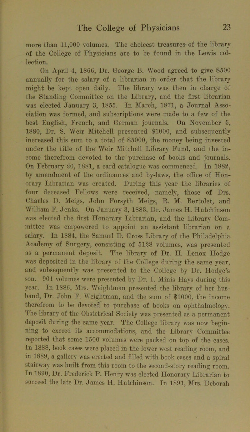 more than 11,000 volumes. The choicest treasures- of the library of the College of Physicians are to be found in the Lewis col- lection. On April 4, 1866, Dr. George B. Wood agreed to give $500 annually for the salary of a librarian in order that the library might be kept open daily. The library was then in charge of the Standing Committee on the Library, and the first librarian was elected January 3, 1855. In March, 1871, a Journal Asso- ciation was formed, and subscriptions were made to a few of the best English, French, and German journals. On November 5, 1880, Dr. S. Weir Mitchell presented $1000, and subsequently increased this sum to a total of $5000, the money being invested under the title of the Weir Mitchell Litrary Fund, and the in- come therefrom devoted to the purchase of books and journals. On February 20, 1881, a card catalogue was commenced. In 1882, by amendment of the ordinances and by-laws, the office of Hon- orary Librarian was created. During this year the libraries of four deceased Fellows were received, namely, those of Drs. Charles D. Meigs, John Forsyth Meigs, R. M. Bertolet, and William F. Jenks. On January 3, 1883, Dr. Janies H. Hutchinson was elected the first Honorary Librarian, and the Library Com- mittee was empowered to appoint an assistant librarian on a salary. In 1884, the Samuel D. Gross Library of the Philadelphia Academy of Surgery, consisting of 5128 volumes, was presented as a permanent deposit. The library of Dr. H. Lenox Hodge was deposited in the library of the College during the same year, and subsequently was presented to the College by Dr. Hodge’s son. 901 volumes were presented by Dr. I. Minis Hays during this year. In 1886, Mrs. Weightman presented the library of her hus- band, Dr. John F. Weightman, and the sum of $1000, the income therefrom to be devoted to purchase of books on ophthalmology. The library of the Obstetrical Society was presented as a permanent deposit during the same year. The College library was now begin- ning to exceed its accommodations, and the Library Committee reported that some 1500 volumes were packed on top of the cases. Tn 1888, book cases were placed in the lower west reading room, and in 1889, a gallery was erected and filled with book cases and a spiral stairway was built from this room to the second-story reading room. In 1890, Dr. Frederick P. Henry was elected Honorary Librarian to succeed the late Dr. James H. Hutchinson. In 1891, Mrs. Deborah