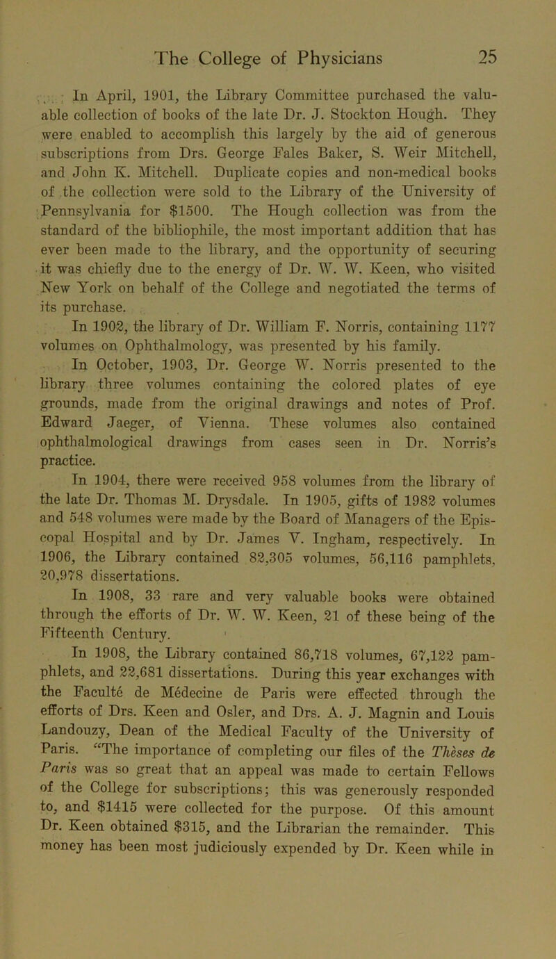 In April, 1901, the Library Committee purchased the valu- able collection of hooks of the late Dr. J. Stockton Hough. They were enabled to accomplish this largely by the aid of generous subscriptions from Drs. George Fales Baker, S. Weir Mitchell, and John K. Mitchell. Duplicate copies and non-medical books of the collection were sold to the Library of the University of Pennsylvania for $1500. The Hough collection was from the standard of the bibliophile, the most important addition that has ever been made to the library, and the opportunity of securing it was chiefly due to the energy of Dr. W. W. Keen, who visited New York on behalf of the College and negotiated the terms of its purchase. In 1902, the library of Dr. William F. Norris, containing 1177 volumes on Ophthalmology', was presented by his family. In October, 1903, Dr. George W. Norris presented to the library three volumes containing the colored plates of eye grounds, made from the original drawings and notes of Prof. Edward Jaeger, of Vienna. These volumes also contained ophthalmological drawings from cases seen in Dr. Norris’s practice. In 1904, there were received 958 volumes from the library of the late Dr. Thomas M. Drysdale. In 1905, gifts of 1982 volumes and 548 volumes were made by the Board of Managers of the Epis- copal Hospital and hv Dr. James V. Ingham, respectively. In 1906, the Library contained 82,305 volumes, 56,116 pamphlets. 20,978 dissertations. In 1908, 33 rare and very valuable books were obtained through the efforts of Dr. W. W. Keen, 21 of these being of the Fifteenth Century. 1 In 1908, the Library contained 86,718 volumes, 67,122 pam- phlets, and 22,681 dissertations. During this year exchanges with the Faculte de Medecine de Paris were effected through the efforts of Drs. Keen and Osier, and Drs. A. J. Magnin and Louis Landouzy, Dean of the Medical Faculty of the University of Paris. “The importance of completing our files of the Theses de Paris was so great that an appeal was made to certain Fellows of the College for subscriptions; this was generously responded to, and $1415 were collected for the purpose. Of this amount Dr. Keen obtained $315, and the Librarian the remainder. This money has been most judiciously expended by Dr. Keen while in