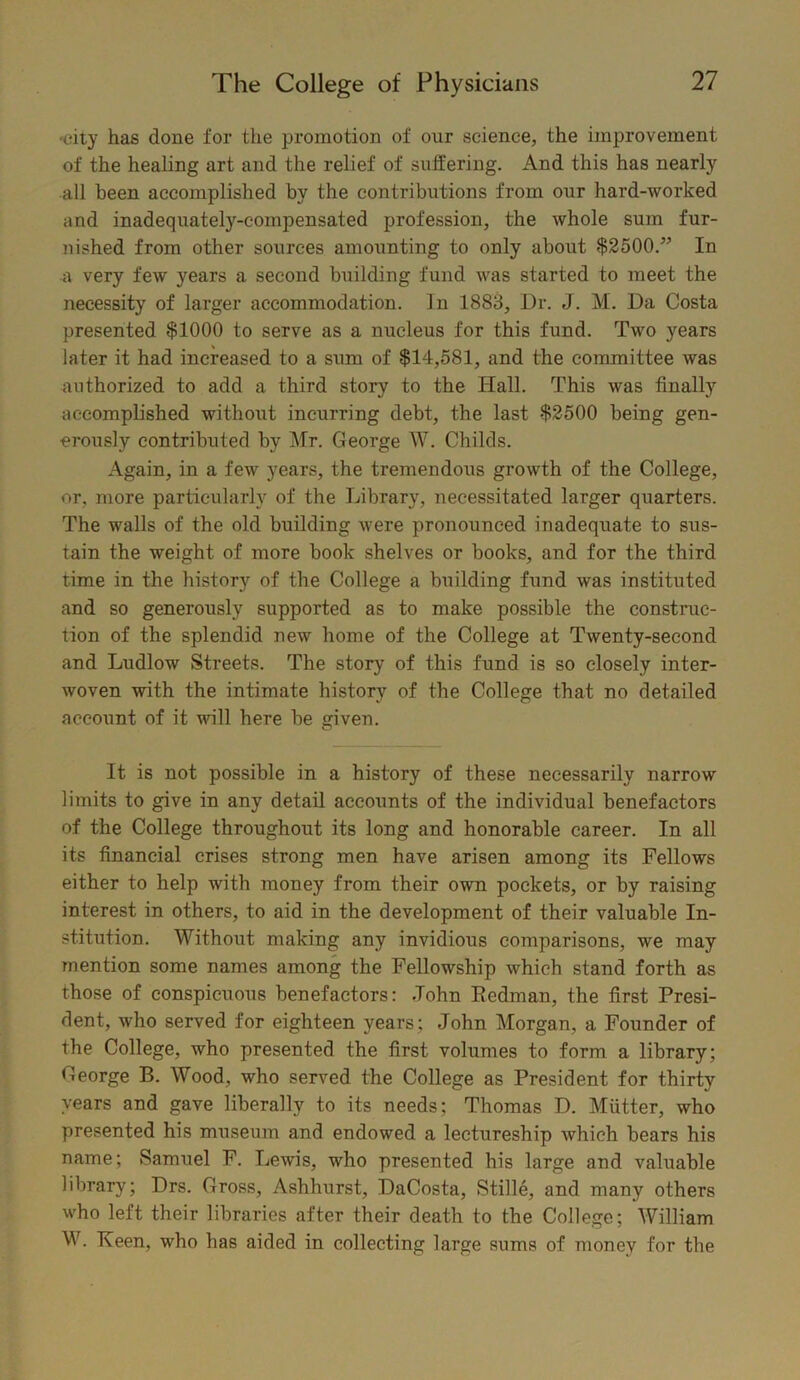 •city has done for the promotion of our science, the improvement of the healing art and the relief of suffering. And this has nearly all been accomplished by the contributions from our hard-worked and inadequately-compensated profession, the whole sum fur- nished from other sources amounting to only about $2500.” In a very few years a second building fund was started to meet the necessity of larger accommodation, in 1883, Ur. J. M. Da Costa presented $1000 to serve as a nucleus for this fund. Two years later it had increased to a sum of $14,581, and the committee was authorized to add a third story to the Hall. This was finally accomplished without incurring debt, the last $2500 being gen- erously contributed by Mr. George W. Childs. Again, in a few years, the tremendous growth of the College, or, more particularly of the Library, necessitated larger quarters. The walls of the old building were pronounced inadequate to sus- tain the weight of more book shelves or books, and for the third time in the history of the College a building fund was instituted and so generously supported as to make possible the construc- tion of the splendid new home of the College at Twenty-second and Ludlow Streets. The story of this fund is so closely inter- woven with the intimate history of the College that no detailed account of it will here be iven. O It is not possible in a history of these necessarily narrow limits to give in any detail accounts of the individual benefactors of the College throughout its long and honorable career. In all its financial crises strong men have arisen among its Fellows either to help with money from their own pockets, or by raising interest in others, to aid in the development of their valuable In- stitution. Without making any invidious comparisons, we may mention some names among the Fellowship which stand forth as those of conspicuous benefactors: John Eedman, the first Presi- dent, who served for eighteen years; John Morgan, a Founder of the College, who presented the first volumes to form a library; George B. Wood, who served the College as President for thirty years and gave liberally to its needs; Thomas D. Mutter, who presented his museinn and endowed a lectureship which bears his name; Samuel F. Lewis, who presented his large and valuable library; Drs. Gross, Ashhurst, DaCosta, Stille, and many others who left their libraries after their death to the College; William W. Keen, who has aided in collecting large sums of money for the