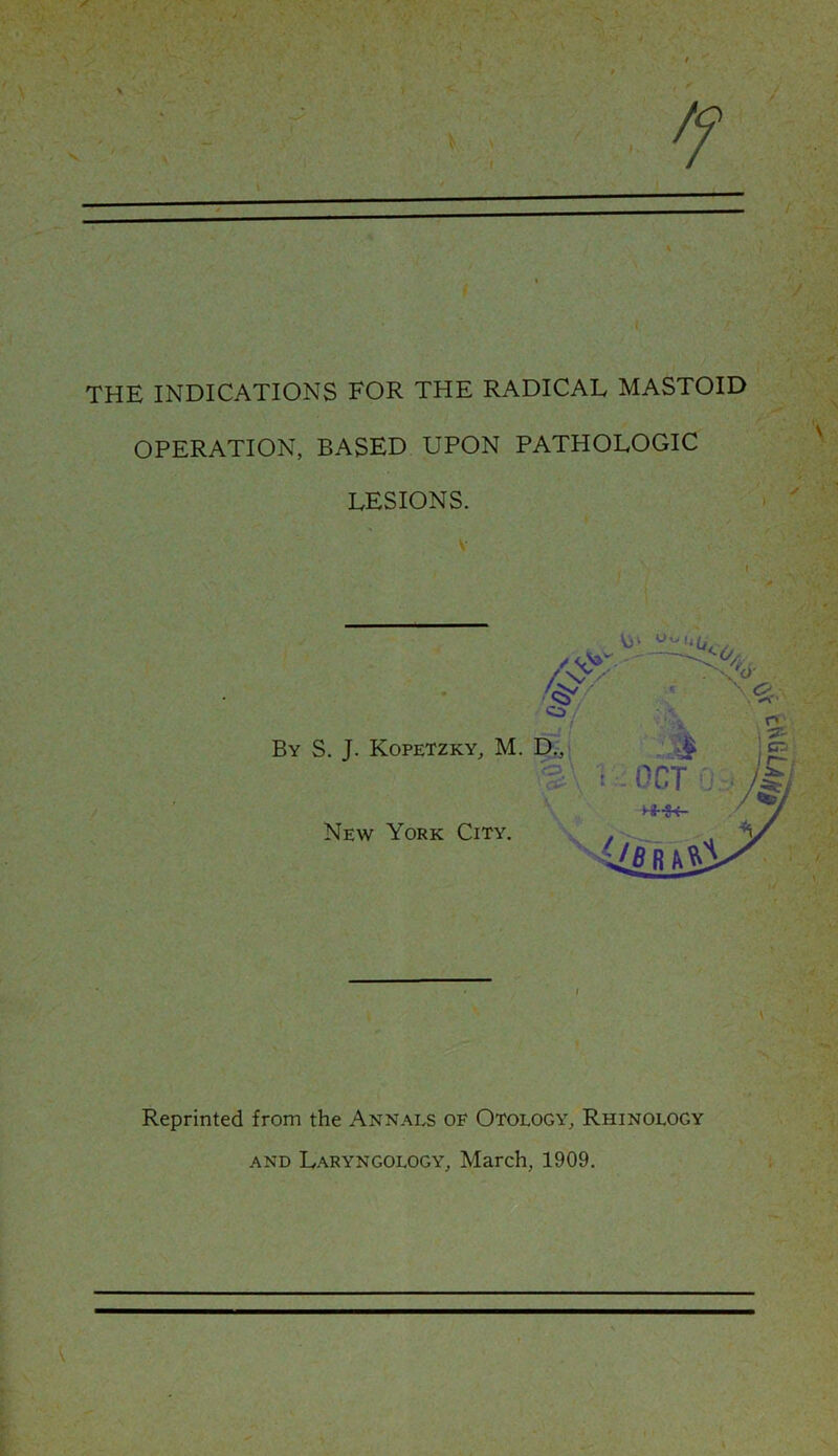 THE INDICATIONS FOR THE RADICAL MASTOID OPERATION, BASED UPON PATHOLOGIC LESIONS. / \ ✓ I Reprinted from the Annals of Otology, Rhinology and Laryngology, March, 1909.