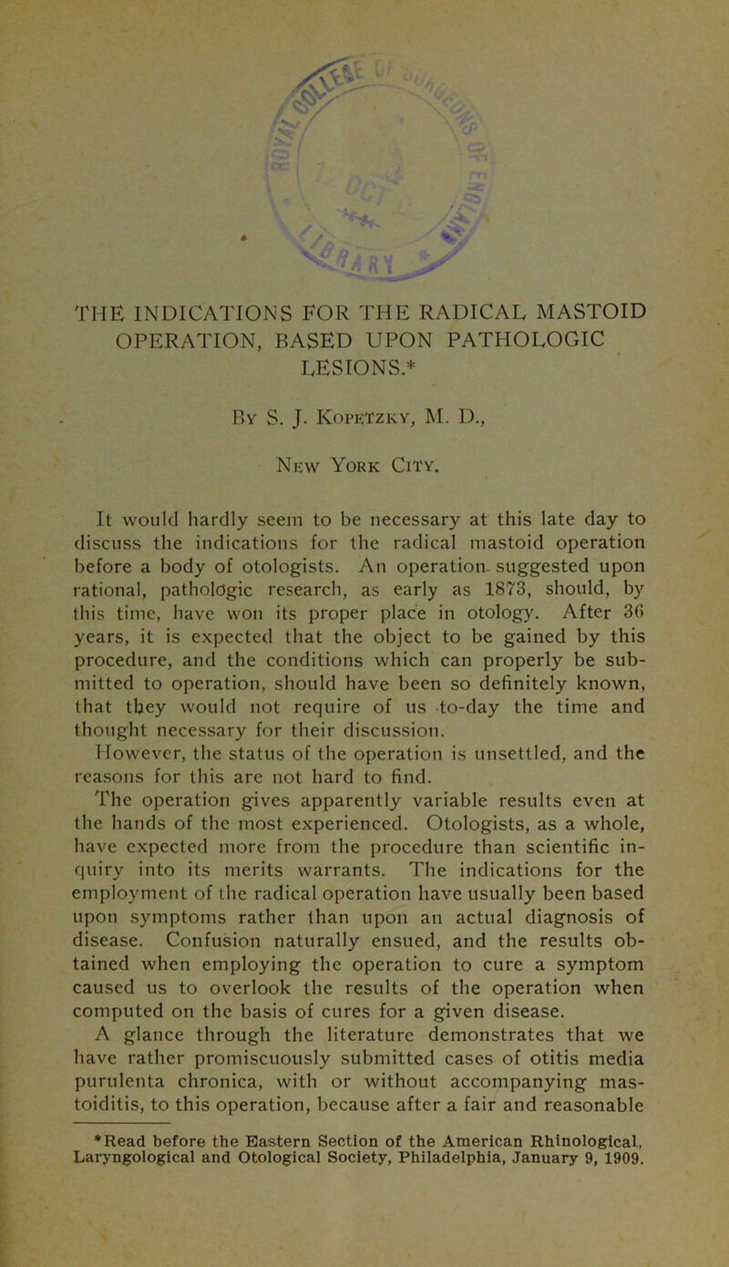 **■■#*. /AC » * 'Sc THE INDICATIONS FOR THE RADICAL MASTOID OPERATION, BASED UPON PATHOLOGIC LESIONS* By S. J. Kopetzky, M. D., New York City. It would hardly seem to be necessary at this late day to discuss the indications for the radical mastoid operation before a body of otologists. An operation- suggested upon rational, pathologic research, as early as 1873, should, by this time, have won its proper place in otology. After 36 years, it is expected that the object to be gained by this procedure, and the conditions which can properly be sub- mitted to operation, should have been so definitely known, that they would not require of us to-day the time and thought necessary for their discussion. However, the status of the operation is unsettled, and the reasons for this are not hard to find. The operation gives apparently variable results even at the hands of the most experienced. Otologists, as a whole, have expected more from the procedure than scientific in- quiry into its merits warrants. The indications for the employment of the radical operation have usually been based upon symptoms rather than upon an actual diagnosis of disease. Confusion naturally ensued, and the results ob- tained when employing the operation to cure a symptom caused us to overlook the results of the operation when computed on the basis of cures for a given disease. A glance through the literature demonstrates that we have rather promiscuously submitted cases of otitis media purulenta chronica, with or without accompanying mas- toiditis, to this operation, because after a fair and reasonable ♦Read before the Eastern Section of the American Rhinological, Laryngological and Otological Society, Philadelphia, January 9, 1909.