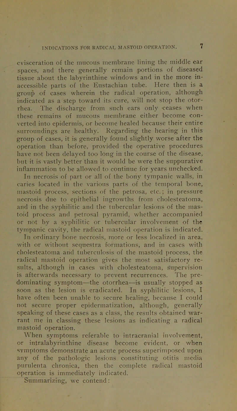 evisceration of the mucous membrane lining the middle ear spaces, and there generally remain portions of diseased tissue about the labyrinthine windows and in the more in- accessible parts of the Eustachian tube. Here then is a group of cases wherein the radical operation, although indicated as a step toward its cure, will not stop the otor- rhea. The discharge from such ears only ceases when these remains of mucous membrane either become con- verted into epidermis, or become healed because their entire surroundings are healthy. Regarding the hearing in this group of cases, it is generally found slightly worse after the operation than before, provided the operative procedures have not been delayed too long in the course of the disease, but it is vastly better than it would be were the suppurative inflammation to be allowed to continue for years unchecked. In necrosis of part or all of the bony tympanic walls, in caries located in the various parts of the temporal bone, mastoid process, sections of the petrosa, etc.; in pressure necrosis due to epithelial ingrowths from cholesteatoma, and in the syphilitic and the tubercular lesions of the mas- toid process and petrosal pyramid, whether accompanied or not by a syphilitic or tubercular involvement of the tympanic cavity, the radical mastoid operation is indicated. In ordinary bone necrosis, more or less localized in area, with or without sequestra formations, and in cases with cholesteatoma and tuberculosis of the mastoid process, the radical mastoid operation gives the most satisfactory re- sults, although in cases with cholesteatoma, supervision is afterwards necessary to prevent recurrences. The pre- dominating symptom—the otorrhea—is usually stopped as soon as the lesion is eradicated. In syphilitic lesions, I have often been unable to secure healing, because I could not secure proper epidermatization, although, generally speaking of these cases as a class, the results obtained war- rant me in classing these lesions as indicating a radical mastoid operation. When symptoms referable to intracranial involvement, or intralabyrinthine disease become evident, or when symptoms demonstrate an acute process superimposed upon any of the pathologic lesions constituting otitis media purulenta chronica, then the complete radical mastoid operation is immediately indicated. Summarizing, we contend: