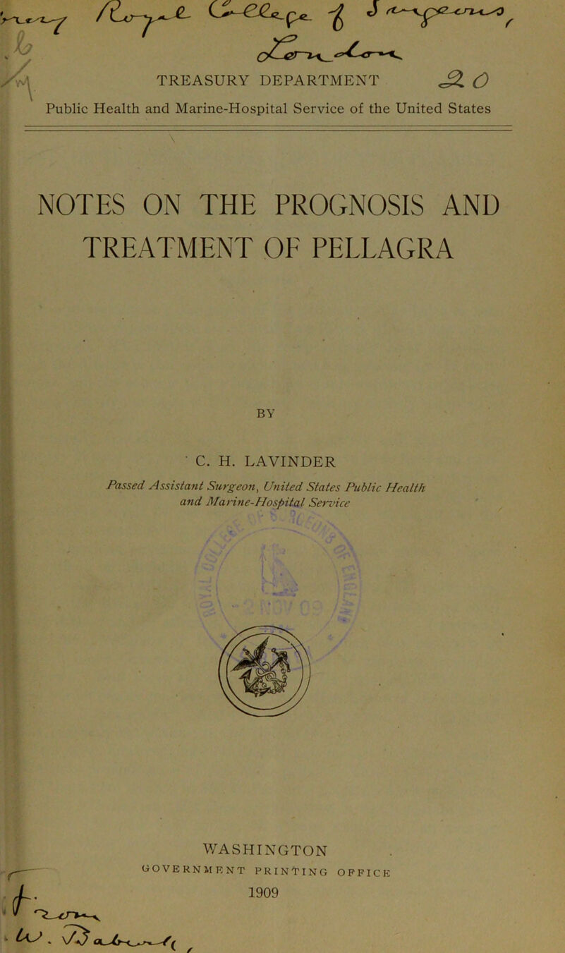 Public Health and Marine-Hospital Service of the United States \ NOTES ON THE PROGNOSIS AND TREATMENT OE PELLAGRA BY ' C. H. LAVINDER Passed Assistant Surgeon, United States Public Health and Marine-Hospital Service / J \ l . • \ WASHINGTON GOVERNMENT PRINTING > us. 75 1909 OFFICE
