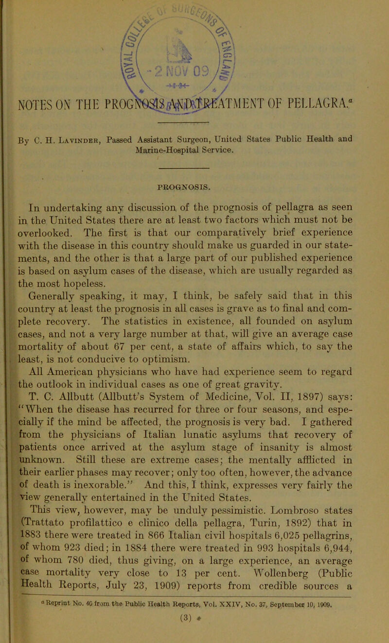 NOTES ON THE PROG TMENTOF PELLAGRA.* By C. H. Lavinder, Passed Assistant Surgeon, United States Public Health and Marine-Hospital Service. PROGNOSIS. In undertaking any discussion of the prognosis of pellagra as seen in the United States there are at least two factors which must not be overlooked. The first is that our comparatively brief experience with the disease in this country should make us guarded in our state- ments, and the other is that a large part of our published experience is based on asylum cases of the disease, which are usually regarded as the most hopeless. Generally speaking, it may, I think, be safely said that in this country at least the prognosis in all cases is grave as to final and com- plete recovery. The statistics in existence, all founded on asylum cases, and not a very large number at that, will give an average case mortality of about 67 per cent, a state of affairs which, to say the least, is not conducive to optimism. All American physicians who have had experience seem to regard the outlook in individual cases as one of great gravity. T. C. Allbutt (Allbutt's System of Medicine, Vol. II, 1897) says: “When the disease has recurred for three or four seasons, and espe- cially if the mind be affected, the prognosis is very bad. I gathered from the physicians of Italian lunatic asylums that recovery of patients once arrived at the asylum stage of insanity is almost unknown. Still these are extreme cases; the mentally afflicted in their earlier phases may recover; only too often, however, the advance of death is inexorable.” And this, I think, expresses very fairly the view generally entertained in the United States. This view, however, may be unduly pessimistic. Lombroso states (Trattato profilattico e clinico della pellagra, Turin, 1892) that in 1883 there were treated in 866 Italian civil hospitals 6,025 pellagrins, of whom 923 died; in 1884 there were treated in 993 hospitals 6,944, of whom 780 died, thus giving, on a large experience, an average case mortality very close to 13 per cent. Wollenberg (Public Health Reports, July 23, 1909) reports from credible sources a “ Reprint No. 40 from the Public Health Reports, Vol. XXIV, No. 37, September 10, 1909.