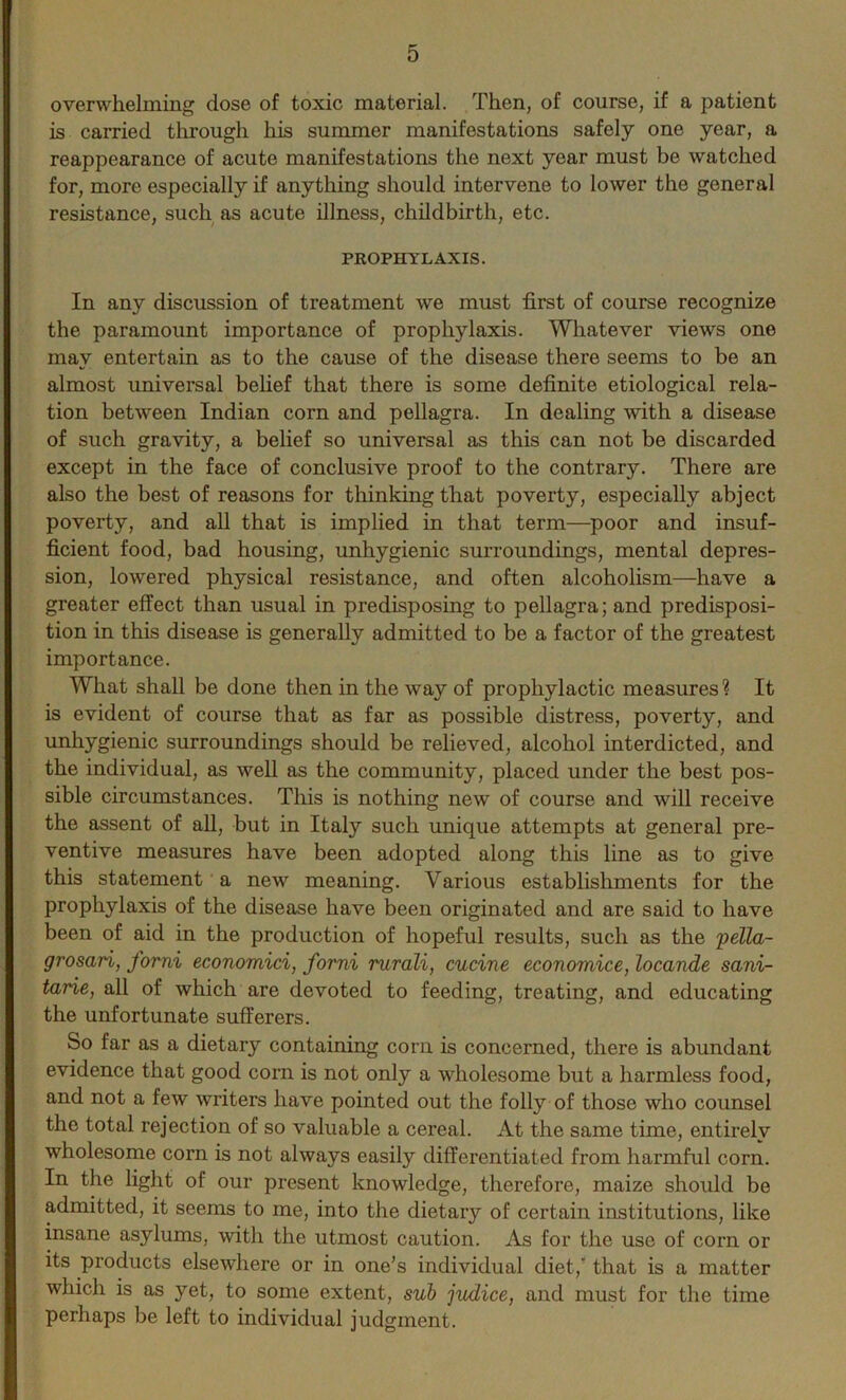 overwhelming close of toxic material. Then, of course, if a patient is carried through his summer manifestations safely one year, a reappearance of acute manifestations the next year must be watched for, more especially if anything should intervene to lower the general resistance, such as acute illness, childbirth, etc. PROPHYLAXIS. In any discussion of treatment we must first of course recognize the paramount importance of prophylaxis. Whatever views one may entertain as to the cause of the disease there seems to be an almost universal belief that there is some definite etiological rela- tion between Indian corn and pellagra. In dealing with a disease of such gravity, a belief so universal as this can not be discarded except in the face of conclusive proof to the contrary. There are also the best of reasons for thinking that poverty, especially abject poverty, and all that is implied in that term—poor and insuf- ficient food, bad housing, unhygienic surroundings, mental depres- sion, lowered physical resistance, and often alcoholism—have a greater effect than usual in predisposing to pellagra; and predisposi- tion in this disease is generally admitted to be a factor of the greatest importance. What shall be done then in the way of prophylactic measures? It is evident of course that as far as possible distress, poverty, and unbygienic surroundings should be relieved, alcohol interdicted, and the individual, as well as the community, placed under the best pos- sible circumstances. This is nothing new of course and will receive the assent of all, but in Italy such unique attempts at general pre- ventive measures have been adopted along this line as to give this statement a new meaning. Various establishments for the prophylaxis of the disease have been originated and are said to have been of aid in the production of hopeful results, such as the pella- grosari, forni economici, forni rurali, cucine economice, locande sani- tarie, all of which are devoted to feeding, treating, and educating the unfortunate sufferers. So far as a dietary containing corn is concerned, there is abundant evidence that good corn is not only a wholesome but a harmless food, and not a few writers have pointed out the folly of those who counsel the total rejection of so valuable a cereal. At the same time, entirely wholesome corn is not always easily differentiated from harmful corn. In the light of our present knowledge, therefore, maize should be admitted, it seems to me, into the dietary of certain institutions, like insane asylums, with the utmost caution. As for the use of corn or its products elsewhere or in one’s individual diet,' that is a matter which is as yet, to some extent, sub judice, and must for the time perhaps be left to individual judgment.