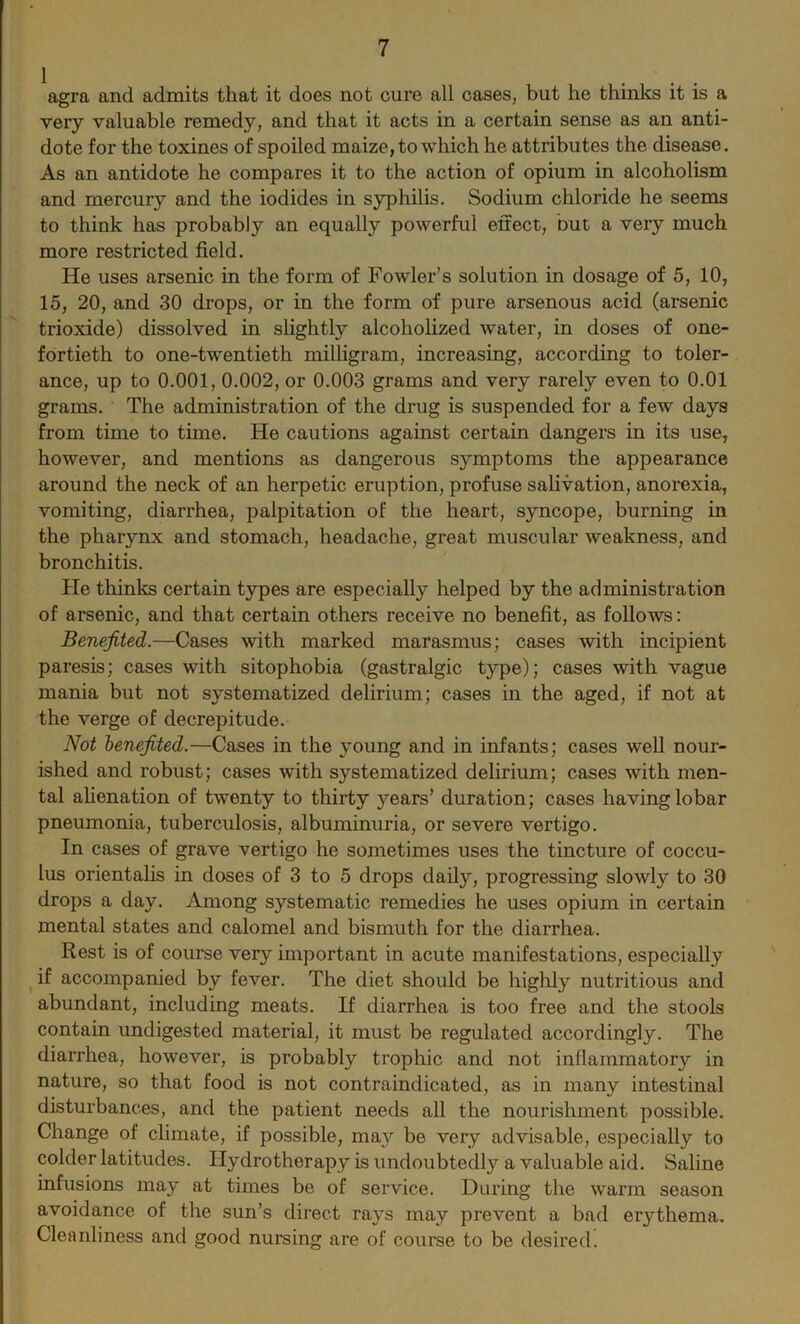 agra and admits that it does not cure all cases, but he thinks it is a very valuable remedy, and that it acts in a certain sense as an anti- dote for the toxines of spoiled maize, to which he attributes the disease. As an antidote he compares it to the action of opium in alcoholism and mercury and the iodides in syphilis. Sodium chloride he seems to think has probably an equally powerful effect, but a very much more restricted field. He uses arsenic in the form of Fowler’s solution in dosage of 5, 10, 15, 20, and 30 drops, or in the form of pure arsenous acid (arsenic trioxide) dissolved in slightly alcoholized water, in doses of one- fortieth to one-twentieth milligram, increasing, according to toler- ance, up to 0.001, 0.002, or 0.003 grams and very rarely even to 0.01 grams. The administration of the drug is suspended for a few days from time to time. He cautions against certain dangers in its use, however, and mentions as dangerous symptoms the appearance around the neck of an herpetic eruption, profuse salivation, anorexia, vomiting, diarrhea, palpitation of the heart, syncope, burning in the pharynx and stomach, headache, great muscular weakness, and bronchitis. He thinks certain types are especially helped by the administration of arsenic, and that certain others receive no benefit, as follows: Benefited.—Cases with marked marasmus; cases with incipient paresis; cases with sitophobia (gastralgic type); cases with vague mania but not systematized delirium; cases in the aged, if not at the verge of decrepitude. Not benefited.—Cases in the young and in infants; cases well nour- ished and robust; cases with systematized delirium; cases with men- tal alienation of twenty to thirty years’ duration; cases having lobar pneumonia, tuberculosis, albuminuria, or severe vertigo. In cases of grave vertigo he sometimes uses the tincture of coccu- lus orientalis in doses of 3 to 5 drops daily, progressing slowly to 30 drops a day. Among systematic remedies he uses opium in certain mental states and calomel and bismuth for the diarrhea. Rest is of course very important in acute manifestations, especially if accompanied by fever. The diet should be highly nutritious and abundant, including meats. If diarrhea is too free and the stools contain undigested material, it must be regulated accordingly. The diarrhea, however, is probably trophic and not inflammatory in nature, so that food is not contraindicated, as in many intestinal disturbances, and the patient needs all the nourishment possible. Change of climate, if possible, may be very advisable, especially to colder latitudes. Hydrotherapy is undoubtedly a valuable aid. Saline infusions may at tunes be of service. During the warm season avoidance of the sun’s direct rays may prevent a bad erythema. Cleanliness and good nursing are of course to be desired.