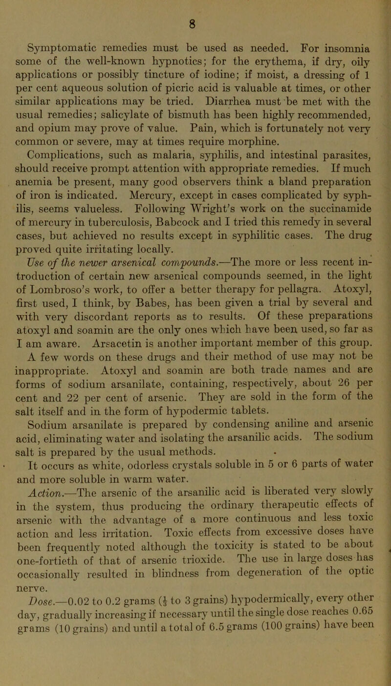 Symptomatic remedies must be used as needed. For insomnia some of the well-known hypnotics; for the erythema, if dry, oily applications or possibly tincture of iodine; if moist, a dressing of 1 per cent aqueous solution of picric acid is valuable at times, or other similar applications may be tried. Diarrhea must be met with the usual remedies; salicylate of bismuth has been highly recommended, and opium may prove of value. Pain, which is fortunately not very common or severe, may at times require morphine. Complications, such as malaria, syphilis, and intestinal parasites, should receive prompt attention with appropriate remedies. If much anemia be present, many good observers think a bland preparation of iron is indicated. Mercury, except in cases complicated by syph- ilis, seems valueless. Following Wright’s work on the succinamide of mercury in tuberculosis, Babcock and I tried this remedy in several cases, but achieved no results except in syphilitic cases. The drug proved quite irritating locally. Use of the newer arsenical compounds.—The more or less recent in- troduction of certain new arsenical compounds seemed, in the light of Lombroso’s work, to offer a better therapy for pellagra. Atoxyl, first used, I think, by Babes, has been given a trial by several and with very discordant reports as to results. Of these preparations atoxyl and soamin are the only ones which have been used, so far as I am aware. Arsacetin is another important member of this group. A few words on these drugs and their method of use may not be inappropriate. Atoxyl and soamin are both trade names and are forms of sodium arsanilate, containing, respectively, about 26 per cent and 22 per cent of arsenic. They are sold in the form of the salt itself and in the form of hypodermic tablets. Sodium arsanilate is prepared by condensing aniline and arsenic acid, eliminating water and isolating the arsanilic acids. The sodium salt is prepared by the usual methods. It occurs as white, odorless cr}7stals soluble in 5 or 6 parts of water and more soluble in warm water. Action.—The arsenic of the arsanilic acid is liberated very slowly in the system, thus producing the ordinary therapeutic effects of arsenic with the advantage of a more continuous and less toxic action and less irritation. Toxic effects from excessive doses have been frequently noted although the toxicity is stated to be about ^ one-fortieth of that of arsenic trioxide. The use in large doses has occasionally resulted in blindness from degeneration of the optic nerve. Dose.—0.02 to 0.2 grams (£ to 3 grains) hypodermically, every other day, gradually increasing if necessary until the single dose reaches 0.65 grams (10 grains) and until a total of 6.5 grams (100 grains) have been