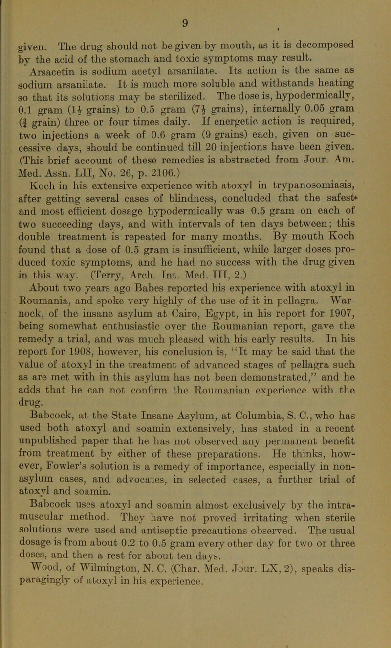 given. The drug should not be given by mouth, as it is decomposed by the acid of the stomach and toxic symptoms may result. Arsacetin is sodium acetyl arsanilate. Its action is the same as sodium arsanilate. It is much more soluble and withstands heating so that its solutions may be sterilized. The dose is, hypodermically, 0.1 gram (H grains) to 0.5 gram (7$ grains), internally 0.05 gram (| grain) three or four times daily. If energetic action is required, two injections a week of 0.6 gram (9 grains) each, given on suc- cessive days, should be continued till 20 injections have been given. (This brief account of these remedies is abstracted from Jour. Am. Med. Assn. L1I, No. 26, p. 2106.) Koch in his extensive experience with atoxyl in trypanosomiasis, after getting several cases of blindness, concluded that the safest*- and most efficient dosage hypodermically was 0.5 gram on each of two succeeding days, and with intervals of ten days between; this double treatment is repeated for many months. By mouth Koch found that a dose of 0.5 gram is insufficient, while larger doses pro- duced toxic symptoms, and he had no success with the drug given in this way. (Terry, Arch. Int. Med. Ill, 2.) About two years ago Babes reported his experience with atoxyl in Roumania, and spoke very highly of the use of it in pellagra. War- nock, of the insane asylum at Cairo, Eg}'-pt, in his report for 1907, being somewhat enthusiastic over the Roumanian report, gave the remedy a trial, and was much pleased with his early results. In his report for 1908, however, his conclusion is, “It may be said that the value of atoxyl in the treatment of advanced stages of pellagra such as are met with in this asylum has not been demonstrated,” and he adds that he can not confirm the Roumanian experience with the drug. Babcock, at the State Insane Asylum, at Columbia, S. C., who has used both atoxyl and soamin extensively, has stated in a recent unpublished paper that he has not observed any permanent benefit from treatment by either of these preparations. He thinks, how- ever, Fowler’s solution is a remedy of importance, especially in non- asylum cases, and advocates, in selected cases, a further trial of atoxyl and soamin. Babcock uses atoxyl and soamin almost exclusively by the intra- muscular method. They have not proved irritating when sterile solutions were used and antiseptic precautions observed. The usual dosage is from about 0.2 to 0.5 gram every other day for two or three doses, and then a rest for about ten days. Wood, of Wilmington, N. C. (Char. Med. Jour. LX, 2), speaks dis- paragingly of atoxyl in his experience.